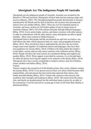 Aboriginals Are The Indigenous People Of Australia
Aboriginals are the indigenous people of Australia. Australia was invaded by the
British in 1788 and forced the Aboriginals off their land and into training camps and
reserves (Murray, 2001). The Aboriginal population greatly declined due to diseases
introduced by the British and the lack of nutrition; the invasion also disconnected
nations from one another (Murry, 2001). There are over five hundred nations in
Australia, and many of them are still hunter gathers living in remote areas of
Australia (Altman, 2007). All of the nations articulate through different languages
(Riley, 2014). Every nation trades, marries, and shares resources with other nations;
in order to communicate with the other nations, many aboriginals are able to speak
multiple... Show more content on Helpwriting.net ...
Aboriginals believe that people and the environment are split into two halves: one
half mirrors the other which represents land, air, water, and geographical features
(Riley, 2014). They also believe that to understand the universe, the two mirror
images must come together. In traditional nations and languages, they have their
own guidelines for moiety (Riley, 2014). Children will either inherit the mother s
or the father s moiety and can only marry someone with a different moiety (Riley,
2014). People who have the same moiety are considered siblings and support one
another (Riley, 2014). When support is provided by someone, it is to be paid back
by either the person receiving the support or by someone in the family (Riley, 2014).
Aboriginals don t have cousins comparable to modern cultures; they have brothers,
sisters, mothers and fathers (Riley, 2014).
Totems
Totems comprise the second level of the kinship system; they create a balance among
the nations (Riley, 2014). Every person receives their own totem which becomes their
responsibility, and each person has four totems that represent their nation, clan,
family and individuality (Riley, 2014). Totems link a person to the universe and
symbolize their strengths and weaknesses (Riley, 2014). The totems from the nation,
clan, and family are predetermined, but the individual totem is given by an elder in
the community; it can be received at a young age or later in life when their identity is
determined (Riley,
 