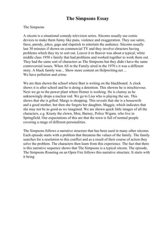 The Simpsons Essay
The Simpsons
A sitcom is a situational comedy television series. Sitcoms usually use comic
devices to make them funny like puns, violence and exaggeration. They use satire,
farce, parody, jokes, gags and slapstick to entertain the audience. Sitcoms usually
last 30 minutes if shown on commercial TV and they involve chracters having
problems which they try to sort out. Leaver it to Beaver was about a typical, white
middle class 1950 s family that had problems and worked together to work them out.
They had the same sort of characters as The Simpsons but they didn t have the same
controversial issues. When All in the Family aired in the 1970 s it was a different
story. A black family was... Show more content on Helpwriting.net ...
We have pollution and crime.
We are then shown the school where Bart is writing on the blackboard. A clock
shows it is after school and he is doing a detention. This showns he is mischievous.
Next we go to the power plant where Homer is working. He is clumsy as he
unknowingly drops a nuclear rod. We go to Lisa who is playing the sax. This
shows that she is gifted. Marge is shopping. This reveals that she is a housewife
and a good mother, but then she forgets her daughter, Maggie, which indicates that
she may not be as good as we imagined. We are shown quick little images of all the
characters, e.g. Krusty the clown, Moe, Barney, Police Wigam, who live in
Springfield. Our expectations of this are that the town is full of normal people
covering a range of different personalities.
The Simpsons follows a narrative structure that has been used in many other sitcoms.
Each episode starts with a problem that threatens the values of the family. The family
searches for a resolution to this conflict and as a result of their course of action they
solve the problem. The characters then learn from this experience. The fact that there
is this narrative sequence shows that The Simpsons is a typical sitcom. The episode,
The Simpsons Roasting on an Open Fire follows this narrative structure. It starts with
it being
 