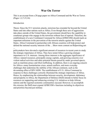 War On Terror
This is an excerpt from a 20 page paper on Africa Command and the War on Terror.
(Pages 1,2,7,15,16)
Introduction
Thesis: Since the 9/11 terrorists attacks, terrorism has extended far beyond the United
States and into other nations such as Africa. Even though these acts of aggressions
take place outside of the United States, the government should have the capability to
counteract groups who engage in the terrorism without fear of reprisal. Therefore, the
establishment of a new Combatant Command for Africa (AFRICOM) should mark an
important milestone in the prevention of the terrorist attacks against the United
States. Africa Command in partnership with African countries will help protect and
defend the national security interests of the ... Show more content on Helpwriting.net
...
policymakers have devoted a significant amount of resources in recent years to study
the strategic importance of Africa. They have noted Africa s growing strategic
importance to U.S. interests. Among those interests is the aggregate significance of
Africa s natural resources, principally energy capitals, and growing concerns over
violent radical activities and other potential threats posed by under governed spaces,
such as maritime piracy and illicit trafficking. In addition, there is an ongoing concern
for Africa s many humanitarian crises, armed conflicts, and more everyday
challenges that undermine the stability of the African continent, such as the
devastating effect of HIV/AIDS. The establishment of U.S. Africa Command in
response to these challenges correctly illustrated the strategic importance of Africa.
Hence, by emphasizing the relationships between security, development, diplomacy
and prosperity in Africa, the Department of Defense (DoD) intends to better focus its
resources on supporting and enhancing existing U.S. initiatives to help African
nations and the regional economic communities succeed. However, to accomplish
this mission, the DoD must expand AFRICOM s functions including its objectives
and priorities beyond just military
 