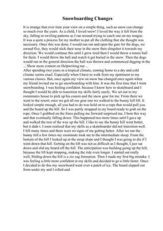 Snowboarding Changes
It is strange that over time your view on a simple thing, such as snow can change
so much over the years. As a child, I loved snow! I loved the way it fell from the
sky, falling in swirling patterns as I ran around trying to catch one on my tongue.
It was a quite a process for my mother to put all the clothing that she thought was
necessary. Once this was done, I would run out and open the gate for the dogs, we
owned five, they would stick their nose in the snow then slingshot it towards my
direction. We would continue this until I grew tired then I would throw a tennis ball
for them. I would throw the ball and watch it get buried in the snow. Then the dogs
would run in the general direction the ball was thrown and commenced digging in the
... Show more content on Helpwriting.net ...
After spending two years in a tropical climate, coming home to a dry and cold
climate seems cruel. Especially when I have to walk from my apartment to my
various classes. But, once again my view on snow has changed once again when
my friend invited me to go snowboarding with him. It was the first time that I went
snowboarding. I was feeling confident. because I know how to skateboard and I
thought I would be able to transition my skills fairly easily. We set out to my
roommates house to pick up his cousin and the snow gear for me. From there we
went to the resort; once we got all our gear one we walked to the bunny hill lift. It
looked simple enough, all you had to do was hold on to a rope that would pull you
and the board up the hill. So I was partly strapped in my board ready to grab on the
rope. Once I grabbed on the force pulling me forward surprised me, I bent this way
and that eventually falling down. This happened two more times until I gave up
and walked the rest of the way up the hill. I like to say the bunny hill went better,
but it didn t. I soon realized that my skills as a skateboarder did not transition well.
I fell many times and there were no signs of me getting better. After we ran the
bunny hill a few times my roommate took me to the intermediate sloop. From the
bottom of the hill I looked up at the steep slope and I thought I was going to die if I
went down that hill. Getting on the lift was not as difficult as I thought, I jusr sat
down and slid my board off the hill. The anticipation was building going up the hill,
because the lift kept stopping, making the ride even longer. I started out really
well, Sliding down the hill is a ziz zag formation. Then I made my first big mistake. I
was feeling a little more confident in my skills and decided to go a little faster. Once
I decided to do this my snowboard went over a patch of ice. The board slipped out
from under my and I rolled und
 