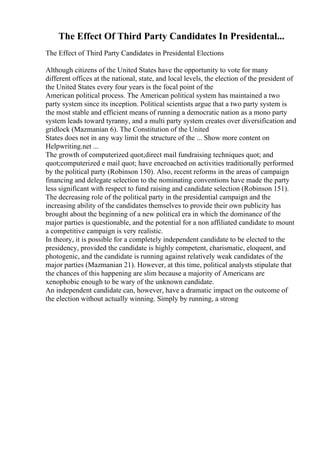 The Effect Of Third Party Candidates In Presidental...
The Effect of Third Party Candidates in Presidental Elections
Although citizens of the United States have the opportunity to vote for many
different offices at the national, state, and local levels, the election of the president of
the United States every four years is the focal point of the
American political process. The American political system has maintained a two
party system since its inception. Political scientists argue that a two party system is
the most stable and efficient means of running a democratic nation as a mono party
system leads toward tyranny, and a multi party system creates over diversification and
gridlock (Mazmanian 6). The Constitution of the United
States does not in any way limit the structure of the ... Show more content on
Helpwriting.net ...
The growth of computerized quot;direct mail fundraising techniques quot; and
quot;computerized e mail quot; have encroached on activities traditionally performed
by the political party (Robinson 150). Also, recent reforms in the areas of campaign
financing and delegate selection to the nominating conventions have made the party
less significant with respect to fund raising and candidate selection (Robinson 151).
The decreasing role of the political party in the presidential campaign and the
increasing ability of the candidates themselves to provide their own publicity has
brought about the beginning of a new political era in which the dominance of the
major parties is questionable, and the potential for a non affiliated candidate to mount
a competitive campaign is very realistic.
In theory, it is possible for a completely independent candidate to be elected to the
presidency, provided the candidate is highly competent, charismatic, eloquent, and
photogenic, and the candidate is running against relatively weak candidates of the
major parties (Mazmanian 21). However, at this time, political analysts stipulate that
the chances of this happening are slim because a majority of Americans are
xenophobic enough to be wary of the unknown candidate.
An independent candidate can, however, have a dramatic impact on the outcome of
the election without actually winning. Simply by running, a strong
 