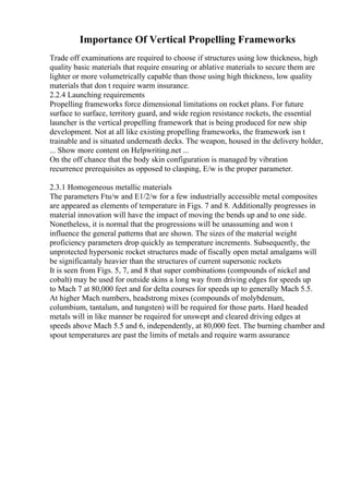 Importance Of Vertical Propelling Frameworks
Trade off examinations are required to choose if structures using low thickness, high
quality basic materials that require ensuring or ablative materials to secure them are
lighter or more volumetrically capable than those using high thickness, low quality
materials that don t require warm insurance.
2.2.4 Launching requirements
Propelling frameworks force dimensional limitations on rocket plans. For future
surface to surface, territory guard, and wide region resistance rockets, the essential
launcher is the vertical propelling framework that is being produced for new ship
development. Not at all like existing propelling frameworks, the framework isn t
trainable and is situated underneath decks. The weapon, housed in the delivery holder,
... Show more content on Helpwriting.net ...
On the off chance that the body skin configuration is managed by vibration
recurrence prerequisites as opposed to clasping, E/w is the proper parameter.
2.3.1 Homogeneous metallic materials
The parameters Ftu/w and E1/2/w for a few industrially accessible metal composites
are appeared as elements of temperature in Figs. 7 and 8. Additionally progresses in
material innovation will have the impact of moving the bends up and to one side.
Nonetheless, it is normal that the progressions will be unassuming and won t
influence the general patterns that are shown. The sizes of the material weight
proficiency parameters drop quickly as temperature increments. Subsequently, the
unprotected hypersonic rocket structures made of fiscally open metal amalgams will
be significantaly heavier than the structures of current supersonic rockets
It is seen from Figs. 5, 7, and 8 that super combinations (compounds of nickel and
cobalt) may be used for outside skins a long way from driving edges for speeds up
to Mach 7 at 80,000 feet and for delta courses for speeds up to generally Mach 5.5.
At higher Mach numbers, headstrong mixes (compounds of molybdenum,
columbium, tantalum, and tungsten) will be required for those parts. Hard headed
metals will in like manner be required for unswept and cleared driving edges at
speeds above Mach 5.5 and 6, independently, at 80,000 feet. The burning chamber and
spout temperatures are past the limits of metals and require warm assurance
 