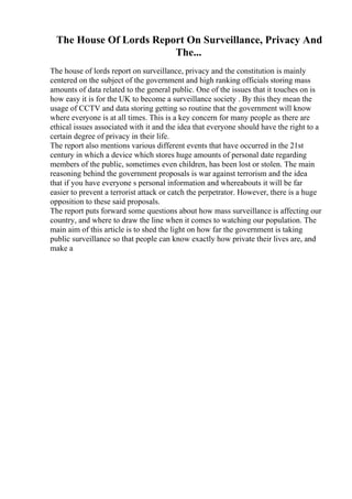 The House Of Lords Report On Surveillance, Privacy And
The...
The house of lords report on surveillance, privacy and the constitution is mainly
centered on the subject of the government and high ranking officials storing mass
amounts of data related to the general public. One of the issues that it touches on is
how easy it is for the UK to become a surveillance society . By this they mean the
usage of CCTV and data storing getting so routine that the government will know
where everyone is at all times. This is a key concern for many people as there are
ethical issues associated with it and the idea that everyone should have the right to a
certain degree of privacy in their life.
The report also mentions various different events that have occurred in the 21st
century in which a device which stores huge amounts of personal date regarding
members of the public, sometimes even children, has been lost or stolen. The main
reasoning behind the government proposals is war against terrorism and the idea
that if you have everyone s personal information and whereabouts it will be far
easier to prevent a terrorist attack or catch the perpetrator. However, there is a huge
opposition to these said proposals.
The report puts forward some questions about how mass surveillance is affecting our
country, and where to draw the line when it comes to watching our population. The
main aim of this article is to shed the light on how far the government is taking
public surveillance so that people can know exactly how private their lives are, and
make a
 
