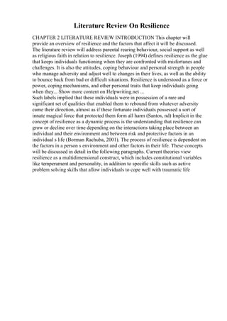Literature Review On Resilience
CHAPTER 2 LITERATURE REVIEW INTRODUCTION This chapter will
provide an overview of resilience and the factors that affect it will be discussed.
The literature review will address parental rearing behaviour, social support as well
as religious faith in relation to resilience. Joseph (1994) defines resilience as the glue
that keeps individuals functioning when they are confronted with misfortunes and
challenges. It is also the attitudes, coping behaviour and personal strength in people
who manage adversity and adjust well to changes in their lives, as well as the ability
to bounce back from bad or difficult situations. Resilience is understood as a force or
power, coping mechanisms, and other personal traits that keep individuals going
when they... Show more content on Helpwriting.net ...
Such labels implied that these individuals were in possession of a rare and
significant set of qualities that enabled them to rebound from whatever adversity
came their direction, almost as if these fortunate individuals possessed a sort of
innate magical force that protected them form all harm (Santos, nd) Implicit in the
concept of resilience as a dynamic process is the understanding that resilience can
grow or decline over time depending on the interactions taking place between an
individual and their environment and between risk and protective factors in an
individual s life (Borman Rachuba, 2001). The process of resilience is dependent on
the factors in a person s environment and other factors in their life. These concepts
will be discussed in detail in the following paragraphs. Current theories view
resilience as a multidimensional construct, which includes constitutional variables
like temperament and personality, in addition to specific skills such as active
problem solving skills that allow individuals to cope well with traumatic life
 