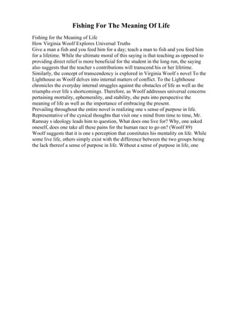 Fishing For The Meaning Of Life
Fishing for the Meaning of Life
How Virginia Woolf Explores Universal Truths
Give a man a fish and you feed him for a day; teach a man to fish and you feed him
for a lifetime. While the ultimate moral of this saying is that teaching as opposed to
providing direct relief is more beneficial for the student in the long run, the saying
also suggests that the teacher s contributions will transcend his or her lifetime.
Similarly, the concept of transcendency is explored in Virginia Woolf s novel To the
Lighthouse as Woolf delves into internal matters of conflict. To the Lighthouse
chronicles the everyday internal struggles against the obstacles of life as well as the
triumphs over life s shortcomings. Therefore, as Woolf addresses universal concerns
pertaining mortality, ephemerality, and stability, she puts into perspective the
meaning of life as well as the importance of embracing the present.
Prevailing throughout the entire novel is realizing one s sense of purpose in life.
Representative of the cynical thoughts that visit one s mind from time to time, Mr.
Ramsay s ideology leads him to question, What does one live for? Why, one asked
oneself, does one take all these pains for the human race to go on? (Woolf 89)
Woolf suggests that it is one s perception that constitutes his mentality on life. While
some live life, others simply exist with the difference between the two groups being
the lack thereof a sense of purpose in life. Without a sense of purpose in life, one
 