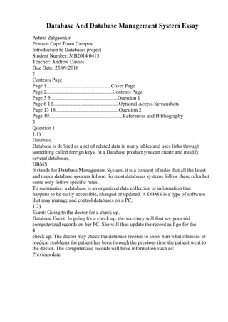 Database And Database Management System Essay
Ashraf Zalgaonkir
Pearson Cape Town Campus
Introduction to Databases project
Student Number: MB2014 0413
Teacher: Andrew Davies
Due Date: 23/09/2016
2
Contents Page
Page 1..................................................Cover Page
Page 2...................................................Contents Page
Page 3 5....................................................Question 1
Page 6 12...................................................Optional Access Screenshots
Page 13 18.................................................Question 2
Page 19.........................................................References and Bibliography
3
Question 1
1.1)
Database
Database is defined as a set of related data in many tables and uses links through
something called foreign keys. In a Database product you can create and modify
several databases.
DBMS
It stands for Database Management System, it is a concept of rules that all the latest
and major database systems follow. So most databases systems follow these rules but
some only follow specific rules.
To summarize, a database is an organized data collection or information that
happens to be easily accessible, changed or updated. A DBMS is a type of software
that may manage and control databases on a PC.
1.2)
Event: Going to the doctor for a check up.
Database Event: In going for a check up, the secretary will first see your old
computerized records on her PC. She will thus update the record as I go for the
4
check up. The doctor may check the database records to show him what illnesses or
medical problems the patient has been through the previous time the patient went to
the doctor. The computerized records will have information such as:
Previous date
 