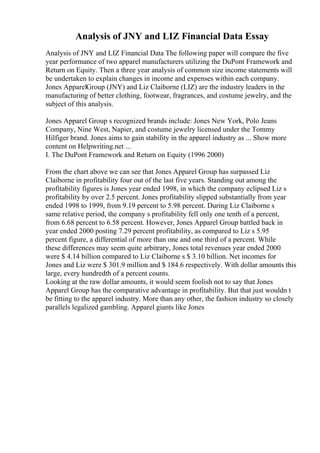 Analysis of JNY and LIZ Financial Data Essay
Analysis of JNY and LIZ Financial Data The following paper will compare the five
year performance of two apparel manufacturers utilizing the DuPont Framework and
Return on Equity. Then a three year analysis of common size income statements will
be undertaken to explain changes in income and expenses within each company.
Jones ApparelGroup (JNY) and Liz Claiborne (LIZ) are the industry leaders in the
manufacturing of better clothing, footwear, fragrances, and costume jewelry, and the
subject of this analysis.
Jones Apparel Group s recognized brands include: Jones New York, Polo Jeans
Company, Nine West, Napier, and costume jewelry licensed under the Tommy
Hilfiger brand. Jones aims to gain stability in the apparel industry as ... Show more
content on Helpwriting.net ...
I. The DuPont Framework and Return on Equity (1996 2000)
From the chart above we can see that Jones Apparel Group has surpassed Liz
Claiborne in profitability four out of the last five years. Standing out among the
profitability figures is Jones year ended 1998, in which the company eclipsed Liz s
profitability by over 2.5 percent. Jones profitability slipped substantially from year
ended 1998 to 1999, from 9.19 percent to 5.98 percent. During Liz Claiborne s
same relative period, the company s profitability fell only one tenth of a percent,
from 6.68 percent to 6.58 percent. However, Jones Apparel Group battled back in
year ended 2000 posting 7.29 percent profitability, as compared to Liz s 5.95
percent figure, a differential of more than one and one third of a percent. While
these differences may seem quite arbitrary, Jones total revenues year ended 2000
were $ 4.14 billion compared to Liz Claiborne s $ 3.10 billion. Net incomes for
Jones and Liz were $ 301.9 million and $ 184.6 respectively. With dollar amounts this
large, every hundredth of a percent counts.
Looking at the raw dollar amounts, it would seem foolish not to say that Jones
Apparel Group has the comparative advantage in profitability. But that just wouldn t
be fitting to the apparel industry. More than any other, the fashion industry so closely
parallels legalized gambling. Apparel giants like Jones
 