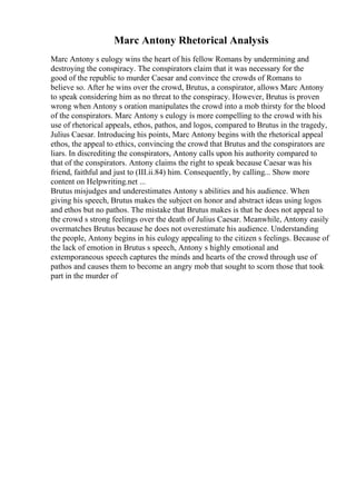 Marc Antony Rhetorical Analysis
Marc Antony s eulogy wins the heart of his fellow Romans by undermining and
destroying the conspiracy. The conspirators claim that it was necessary for the
good of the republic to murder Caesar and convince the crowds of Romans to
believe so. After he wins over the crowd, Brutus, a conspirator, allows Marc Antony
to speak considering him as no threat to the conspiracy. However, Brutus is proven
wrong when Antony s oration manipulates the crowd into a mob thirsty for the blood
of the conspirators. Marc Antony s eulogy is more compelling to the crowd with his
use of rhetorical appeals, ethos, pathos, and logos, compared to Brutus in the tragedy,
Julius Caesar. Introducing his points, Marc Antony begins with the rhetorical appeal
ethos, the appeal to ethics, convincing the crowd that Brutus and the conspirators are
liars. In discrediting the conspirators, Antony calls upon his authority compared to
that of the conspirators. Antony claims the right to speak because Caesar was his
friend, faithful and just to (III.ii.84) him. Consequently, by calling... Show more
content on Helpwriting.net ...
Brutus misjudges and underestimates Antony s abilities and his audience. When
giving his speech, Brutus makes the subject on honor and abstract ideas using logos
and ethos but no pathos. The mistake that Brutus makes is that he does not appeal to
the crowd s strong feelings over the death of Julius Caesar. Meanwhile, Antony easily
overmatches Brutus because he does not overestimate his audience. Understanding
the people, Antony begins in his eulogy appealing to the citizen s feelings. Because of
the lack of emotion in Brutus s speech, Antony s highly emotional and
extemporaneous speech captures the minds and hearts of the crowd through use of
pathos and causes them to become an angry mob that sought to scorn those that took
part in the murder of
 