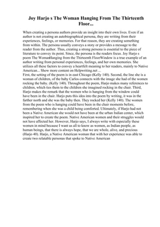 Joy Harjo s The Woman Hanging From The Thirteenth
Floor...
When creating a persona authors provide an insight into their own lives. Even if an
author is not creating an autobiographical persona, they are writing from their
experiences, feelings, or memories. For that reason, they are creating something
from within. The persona usually conveys a story or provides a message to the
reader from the author. Thus, creating a strong persona is essential to the piece of
literature to convey its point. Since, the persona is the readers focus. Joy Harjo s
poem The WomanHanging from the Thirteenth FloorWindow is a true example of an
author writing from personal experiences, feelings, and her own memories. She
utilizes all these factors to convey a heartfelt meaning to her readers, mainly to Native
American... Show more content on Helpwriting.net ...
First, the setting of the poem is in east Chicago (Kelly 140). Second, the line she is a
woman of children, of the baby Carlos connects with the image she had of the women
rocking the baby. (Kelly 140). Throughout the poem, Harjo makes many references to
children, which ties them to the children she imagined rocking in the chair. Third,
Harjo makes the remark that the women who is hanging from the window could
have been in the chair. Harjo puts this idea into the poem by writing, it was in the
farther north and she was the baby then. They rocked her (Kelly 140). The women
from the poem who is hanging could have been in the chair moments before,
remembering when she was a child being comforted. Ultimately, if Harjo had not
been a Native American she would not have been at the urban Indian center, which
inspired her to create the poem. Native American women and their struggles would
not have affected her. However, Harjo says, I always write with especially these
women in mind because I want us all to know as women, as Indian people, as
human beings, that there is always hope, that we are whole, alive, and precious
(Harjo 40). Harjo, a Native American woman that with her experience was able to
create two relatable personas that spoke to Native American
 
