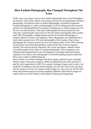 How Fashion Photography Has Changed Throughout The
Years
In this essay I am going to discuss how fashion photography has evolved throughout
the decades. Some of the subjects I am going to discuss are; the beginnings of fashion
photography, the different styles of fashion photography, and fashion magazines.
Fashion photography is a genre of photography in which clothing and other material
garments are photographed for the purpose of displaying in a fashion magazine or for
the use in an advertisement. This style of photography has been around since the
early days of photography itself, however the first fashion photographs didn t surface
until 1856. Photographer Adolphe Braun took the first fashion photographs of
Virginia Oldoini, Countess of Castiglione. These photographs were published into a
book which contained over 200 other photographs of the Countess. Due to these
photographs the Countess became the first ever fashion model. In the 1990 s printing
advancements meant that photographers could include their work in magazine
spreads. This allowed fashion magazines like Vogue and Harper s Bazaar (which
were both founded in the 1800 s) to include photographs. These magazines were
initially hand illustrated but the new developments in printing meant that fashion
magazines were able to show photographs of what the clothing actually looked like ...
Show more content on Helpwriting.net ...
Some of these can include catalogue/look book images, editorial images, and high
fashion images. Each genre requires a different approach because they each have a
specific style requirement to fulfil. For example, catalogue images need to show a set
wardrobe of clothing so that the brand/company can sell more of the items, the poses
that the models are in are very simple and the images are very clean cut. On the other
hand, high fashion images are styled completely different. High fashion images are
made to look out of the ordinary with dramatic clothing and exaggerated
 