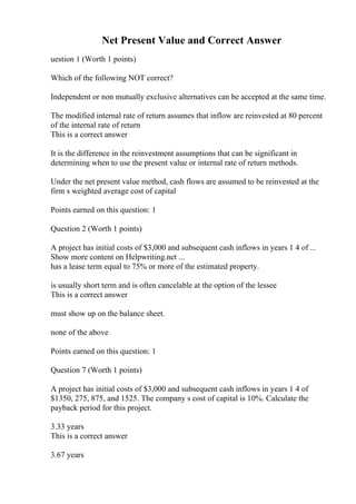 Net Present Value and Correct Answer
uestion 1 (Worth 1 points)
Which of the following NOT correct?
Independent or non mutually exclusive alternatives can be accepted at the same time.
The modified internal rate of return assumes that inflow are reinvested at 80 percent
of the internal rate of return
This is a correct answer
It is the difference in the reinvestment assumptions that can be significant in
determining when to use the present value or internal rate of return methods.
Under the net present value method, cash flows are assumed to be reinvested at the
firm s weighted average cost of capital
Points earned on this question: 1
Question 2 (Worth 1 points)
A project has initial costs of $3,000 and subsequent cash inflows in years 1 4 of ...
Show more content on Helpwriting.net ...
has a lease term equal to 75% or more of the estimated property.
is usually short term and is often cancelable at the option of the lessee
This is a correct answer
must show up on the balance sheet.
none of the above
Points earned on this question: 1
Question 7 (Worth 1 points)
A project has initial costs of $3,000 and subsequent cash inflows in years 1 4 of
$1350, 275, 875, and 1525. The company s cost of capital is 10%. Calculate the
payback period for this project.
3.33 years
This is a correct answer
3.67 years
 