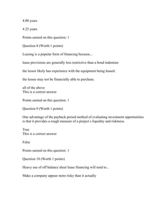 4.00 years
4.25 years
Points earned on this question: 1
Question 8 (Worth 1 points)
Leasing is a popular form of financing because...
lease provisions are generally less restrictive than a bond indenture
the lessor likely has experience with the equipment being leased.
the lessee may not be financially able to purchase.
all of the above
This is a correct answer
Points earned on this question: 1
Question 9 (Worth 1 points)
One advantage of the payback period method of evaluating investment opportunities
is that it provides a rough measure of a project s liquidity and riskiness.
True
This is a correct answer
False
Points earned on this question: 1
Question 10 (Worth 1 points)
Heavy use of off balance sheet lease financing will tend to...
Make a company appear more risky than it actually
 