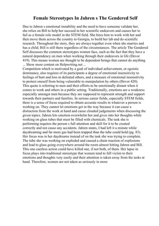 Female Stereotypes In Jahren s The Gendered Self
Due to Jahren s emotional instability and the need to have someone validate her,
she relies on Bill to help her succeed in her scientific endeavors and causes her to
fail as a female role model in the STEM field. She hires him to work with her and
then move them across the country to Georgia, to build her lab and do scientific
research. Throughout the story, they are always together even when she marries and
has a child; Bill is still there regardless of the circumstances. The article The Gendered
Self discusses the common stereotypes women face, such as the fact that they have a
natural dependency on men when working through their endeavors in life (Devor
419). This means women are thought to be dependent beings that cannot do anything
... Show more content on Helpwriting.net ...
Competition which is motivated by a goal of individual achievement, or egoistic
dominance, also requires of its participants a degree of emotional insensitivity to
feelings of hurt and loss in defeated others, and a measure of emotional insensitivity
to protect oneself from being vulnerable to manipulation by others (Devor 420).
This quote is referring to men and their efforts to be emotionally distant when it
comes to work and others in a public setting. Traditionally, emotions are a weakness
especially amongst men because they are supposed to represent strength and support
towards their partners and families. In serious career fields, especially STEM fields,
there is a sense of focus required to obtain accurate results in whatever a person is
working on. They cannot let emotions get in the way because it can cause a
distraction from the work at hand and cause clouded judgements when discussing the
given topics. Jahren lets emotion overwhelm her and gives into her thoughts while
working on glass tubes that must be filled with chemicals. The task she is
performing requires the person s full attention and skill for it to be created
correctly and not cause any accidents. Jahren states, I had left it a minute while
daydreaming and far more gas had been trapped than the tube could hold (pg. 83).
Her focus was in her daydreams instead of on the task she was trying to complete.
The tube she was working on exploded and caused a chain reaction of explosions
and lead to glass going everywhere around the room almost hitting Jahren and Bill.
This one careless action could have killed one, if not both, of them. Her lapse in
focus plays into traditional stereotype that women tend to fall victim to their
emotions and thoughts very easily and their attention is taken away from the tasks at
hand. Therefore, women are not taken as seriously in more
 