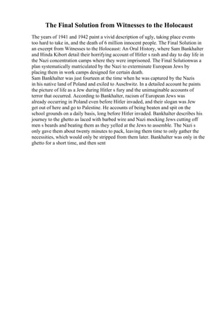 The Final Solution from Witnesses to the Holocaust
The years of 1941 and 1942 paint a vivid description of ugly, taking place events
too hard to take in, and the death of 6 million innocent people. The Final Solution in
an excerpt from Witnesses to the Holocaust: An Oral History, where Sam Bankhalter
and Hinda Kibort detail their horrifying account of Hitler s rash and day to day life in
the Nazi concentration camps where they were imprisoned. The Final Solutionwas a
plan systematically matriculated by the Nazi to exterminate European Jews by
placing them in work camps designed for certain death.
Sam Bankhalter was just fourteen at the time when he was captured by the Nazis
in his native land of Poland and exiled to Auschwitz. In a detailed account he paints
the picture of life as a Jew during Hitler s fury and the unimaginable accounts of
terror that occurred. According to Bankhalter, racism of European Jews was
already occurring in Poland even before Hitler invaded, and their slogan was Jew
get out of here and go to Palestine. He accounts of being beaten and spit on the
school grounds on a daily basis, long before Hitler invaded. Bankhalter describes his
journey to the ghetto as laced with barbed wire and Nazi mocking Jews cutting off
men s beards and beating them as they yelled at the Jews to assemble. The Nazi s
only gave them about twenty minutes to pack, leaving them time to only gather the
necessities, which would only be stripped from them later. Bankhalter was only in the
ghetto for a short time, and then sent
 
