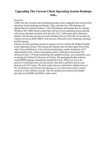 Upgrading The Current Client Operating System Desktops
And...
Overview
LSDG, the new research and development group, need to upgrade their current client
operating system desktops and laptops. They currently have 280 desktops and
laptops that are running Windows 7 and 220 desktops and laptops that are running
Windows XP. LSDG need a system that will run a Linuxoperating system and that
will access and share resources with the Linx, LLC s Microsoft Active Directory
domain. The domain consists of several Windows Servers 2012 R2 servers that run
various services as DNS, DHCP, web services, Microsoft Active Directory, printing
and file sharing.
I believe the best operating system to migrate over to would be the Redhat/CentOS
Linux Operating System. This system has features that sets them apart from all the
other Linux distributions. It has advanced technology, simple installation, GUI
administration tools, software packaging, and two desktop environments.The
advanced Linux 3.10 kernel technology has updated security, easy installation, easy
to manage the Global File Systems on Fedora. The packaging Redhat software
created RPM package management method for Linux. When you are in the
process of installing Linux you can choose what disk to partition and set your
desktop to be GUI ready. The shell scripts also are contained in subdirectories or
the /etc directory and will provide messages to you when services have started
correctly or have failed to execute. The two desktop environment that Redhat
provides are GNOME and KDE to allow users
 