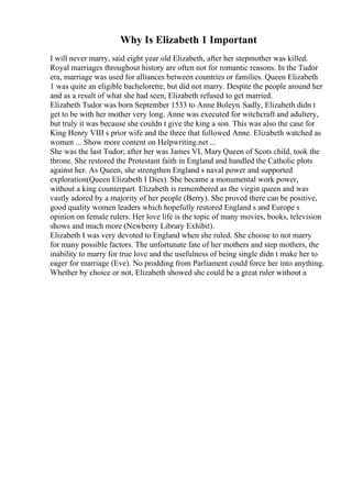 Why Is Elizabeth 1 Important
I will never marry, said eight year old Elizabeth, after her stepmother was killed.
Royal marriages throughout history are often not for romantic reasons. In the Tudor
era, marriage was used for alliances between countries or families. Queen Elizabeth
1 was quite an eligible bachelorette, but did not marry. Despite the people around her
and as a result of what she had seen, Elizabeth refused to get married.
Elizabeth Tudor was born September 1533 to Anne Boleyn. Sadly, Elizabeth didn t
get to be with her mother very long. Anne was executed for witchcraft and adultery,
but truly it was because she couldn t give the king a son. This was also the case for
King Henry VIII s prior wife and the three that followed Anne. Elizabeth watched as
women ... Show more content on Helpwriting.net ...
She was the last Tudor; after her was James VI, Mary Queen of Scots child, took the
throne. She restored the Protestant faith in England and handled the Catholic plots
against her. As Queen, she strengthen England s naval power and supported
exploration(Queen Elizabeth I Dies). She became a monumental work power,
without a king counterpart. Elizabeth is remembered as the virgin queen and was
vastly adored by a majority of her people (Berry). She proved there can be positive,
good quality women leaders which hopefully restored England s and Europe s
opinion on female rulers. Her love life is the topic of many movies, books, television
shows and much more (Newberry Library Exhibit).
Elizabeth I was very devoted to England when she ruled. She choose to not marry
for many possible factors. The unfortunate fate of her mothers and step mothers, the
inability to marry for true love and the usefulness of being single didn t make her to
eager for marriage (Eve). No prodding from Parliament could force her into anything.
Whether by choice or not, Elizabeth showed she could be a great ruler without a
 