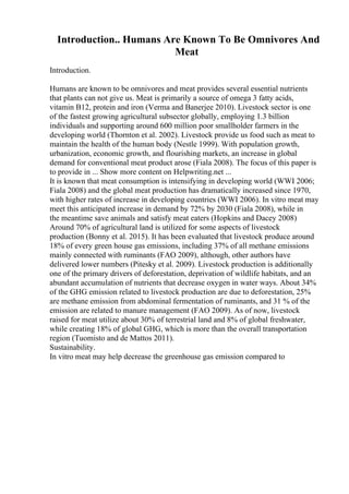 Introduction.. Humans Are Known To Be Omnivores And
Meat
Introduction.
Humans are known to be omnivores and meat provides several essential nutrients
that plants can not give us. Meat is primarily a source of omega 3 fatty acids,
vitamin B12, protein and iron (Verma and Banerjee 2010). Livestock sector is one
of the fastest growing agricultural subsector globally, employing 1.3 billion
individuals and supporting around 600 million poor smallholder farmers in the
developing world (Thornton et al. 2002). Livestock provide us food such as meat to
maintain the health of the human body (Nestle 1999). With population growth,
urbanization, economic growth, and flourishing markets, an increase in global
demand for conventional meat product arose (Fiala 2008). The focus of this paper is
to provide in ... Show more content on Helpwriting.net ...
It is known that meat consumption is intensifying in developing world (WWI 2006;
Fiala 2008) and the global meat production has dramatically increased since 1970,
with higher rates of increase in developing countries (WWI 2006). In vitro meat may
meet this anticipated increase in demand by 72% by 2030 (Fiala 2008), while in
the meantime save animals and satisfy meat eaters (Hopkins and Dacey 2008)
Around 70% of agricultural land is utilized for some aspects of livestock
production (Bonny et al. 2015). It has been evaluated that livestock produce around
18% of every green house gas emissions, including 37% of all methane emissions
mainly connected with ruminants (FAO 2009), although, other authors have
delivered lower numbers (Pitesky et al. 2009). Livestock production is additionally
one of the primary drivers of deforestation, deprivation of wildlife habitats, and an
abundant accumulation of nutrients that decrease oxygen in water ways. About 34%
of the GHG emission related to livestock production are due to deforestation, 25%
are methane emission from abdominal fermentation of ruminants, and 31 % of the
emission are related to manure management (FAO 2009). As of now, livestock
raised for meat utilize about 30% of terrestrial land and 8% of global freshwater,
while creating 18% of global GHG, which is more than the overall transportation
region (Tuomisto and de Mattos 2011).
Sustainability.
In vitro meat may help decrease the greenhouse gas emission compared to
 