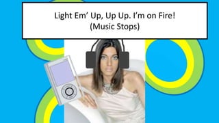 Light Em Up, Up Up. Im on Fire! 
(Music Stops) 
 