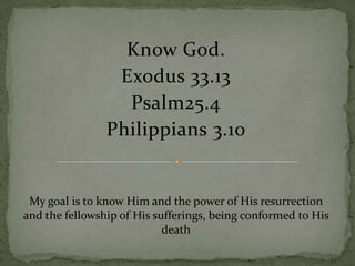 Know God.
Exodus 33.13
Psalm25.4
Philippians 3.10

My goal is to know Him and the power of His resurrection
and the fellowship of His sufferings, being conformed to His
death

 
