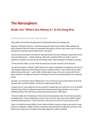 The Narcosphere
Banks Are "Where the Money Is" In the Drug War

Posted by Bill Conroy - December 1, 2012 at 9:00 pm

Big Lenders Face Few Hard Consequences for Violating Anti-Money Laundering Laws

Citigroup, JP Morgan Chase & Co., Wachovia (acquired by Wells Fargo in 2009), HSBC Holdings, ING
Bank, Standard Chartered, American Express Bank International, and not a few others, have a common
bond beyond ranking among the largest banks in the world.

 All have been accused within the past five years (and several this year) of failing to comply with US anti-
money laundering laws — thereby enabling, collectively, hundreds of billions of dollars’ worth of
suspicious transactions to move through the banking system absent adequate monitoring or oversight.

Yet not one these banks, nor any of their top executives, has been hit with criminal sanctions.

 All, with the exception of Britain’s HSBC (which is still under investigation), have agreed to pay fines for
their alleged transgressions after being served cease-and-desist orders or have entered into so-called
deferred-prosecution pacts — under which a lender agrees to pay a fine and to comply with the law
going forward in exchange for dismissal of all charges at the end of a specified government monitoring
period.

 But again, not one bank has been charged with a crime nor have any top executives been forced to do
the perp walk, bound by handcuffs, in front of the adoring media throng.

 Imagine if you or I were pulled over by the cops while transporting in the trunk of our car even $10,000
in bills that traced back to individuals suspected of being involved in illegal activities, such as narco-
trafficking. What are the odds that we would walk away with only a traffic ticket?

 That’s essentially what is happening in these cases involving big banks, who, for all practical purposes,
are allowing their money transportation systems to be rented, for a fee, by criminals, while the banks’
leadership pleads ignorance: “I didn’t know that money was in the trunk. I’ll have to look into that.”

 Now, if you take that same $10,000, or even millions of dollars, and put it inside an armored car under
contract to a big bank, suddenly the dirty money gains the presumption of legitimate commerce, and is
likely to have a police escort as opposed to being subjected to a police inspection.
 