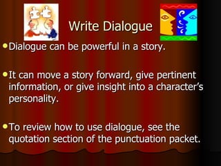 Write Dialogue Dialogue can be powerful in a story. It can move a story forward, give pertinent information, or give insight into a character’s personality. To review how to use dialogue, see the quotation section of the punctuation packet. 