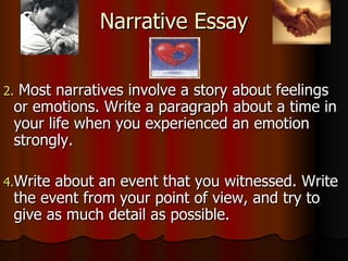 Narrative Essay Most narratives involve a story about feelings or emotions. Write a paragraph about a time in your life when you experienced an emotion strongly. Write about an event that you witnessed. Write the event from your point of view, and try to give as much detail as possible. 