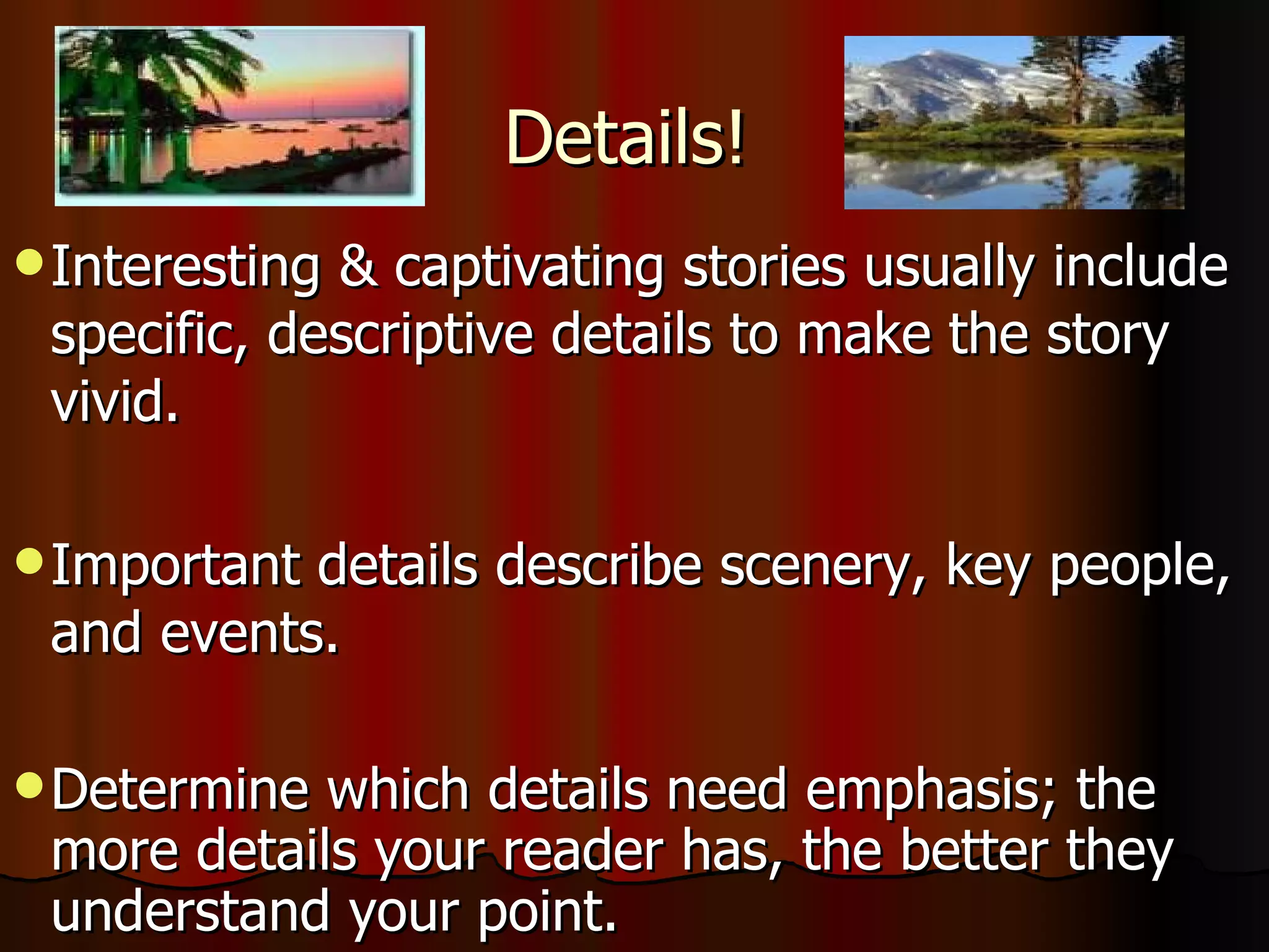 Details! Interesting & captivating stories usually include specific, descriptive details to make the story vivid.  Important details describe scenery, key people, and events. Determine which details need emphasis; the more details your reader has, the better they understand your point. 