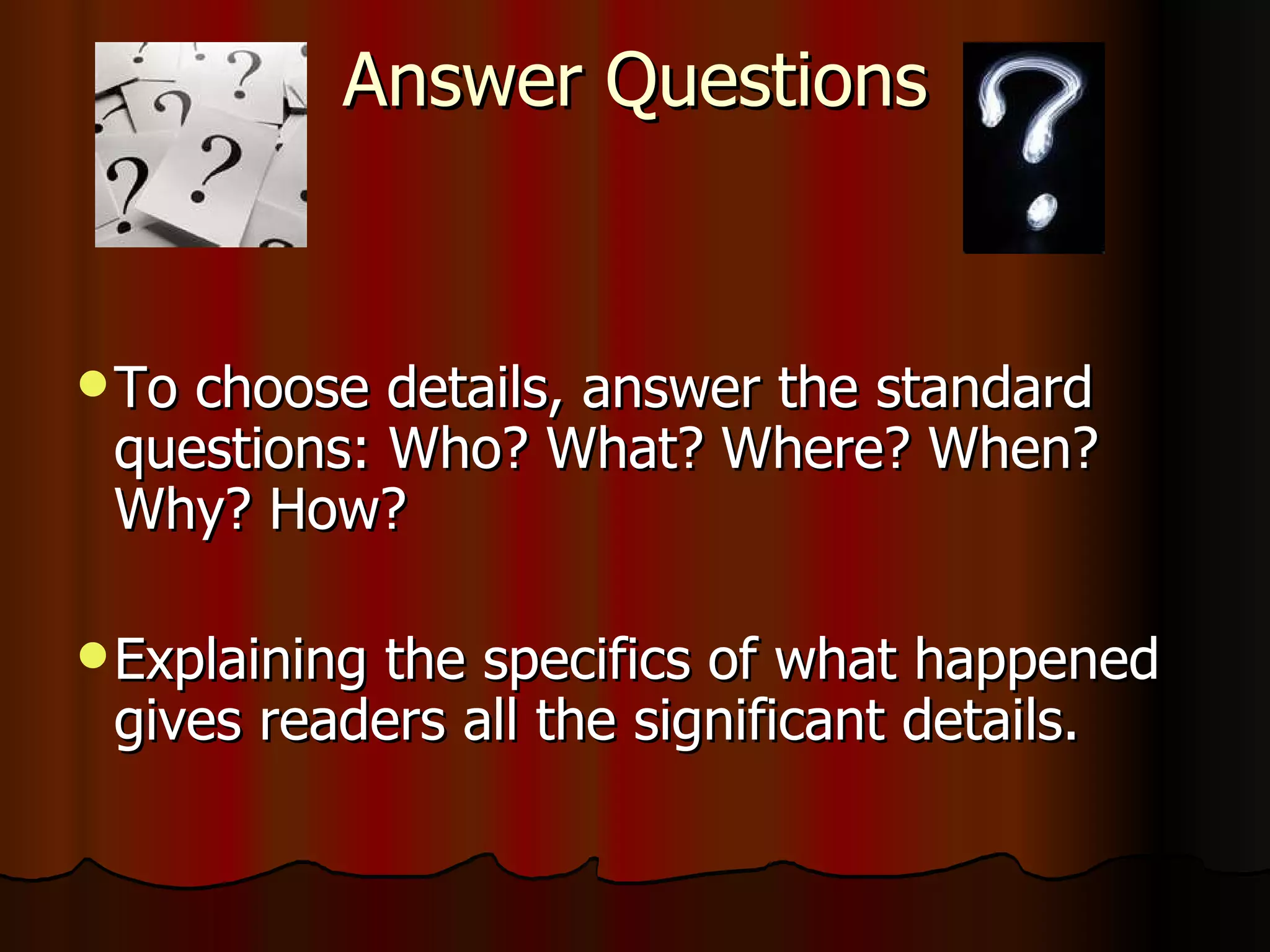 Answer Questions To choose details, answer the standard questions: Who? What? Where? When? Why? How? Explaining the specifics of what happened gives readers all the significant details. 