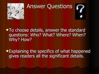 Answer Questions To choose details, answer the standard questions: Who? What? Where? When? Why? How? Explaining the specifics of what happened gives readers all the significant details. 