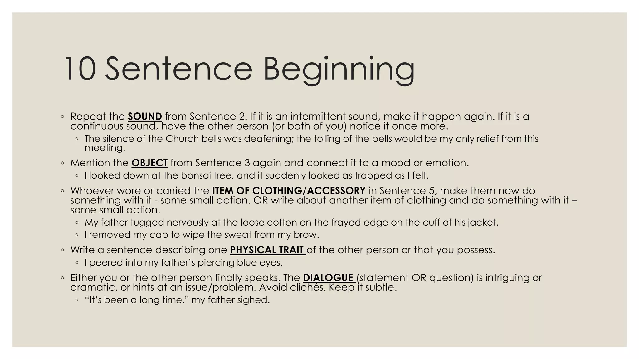 10 Sentence Beginning
◦ Repeat the SOUND from Sentence 2. If it is an intermittent sound, make it happen again. If it is a
continuous sound, have the other person (or both of you) notice it once more.
◦ The silence of the Church bells was deafening; the tolling of the bells would be my only relief from this
meeting.
◦ Mention the OBJECT from Sentence 3 again and connect it to a mood or emotion.
◦ I looked down at the bonsai tree, and it suddenly looked as trapped as I felt.
◦ Whoever wore or carried the ITEM OF CLOTHING/ACCESSORY in Sentence 5, make them now do
something with it - some small action. OR write about another item of clothing and do something with it –
some small action.
◦ My father tugged nervously at the loose cotton on the frayed edge on the cuff of his jacket.
◦ I removed my cap to wipe the sweat from my brow.
◦ Write a sentence describing one PHYSICAL TRAIT of the other person or that you possess.
◦ I peered into my father‟s piercing blue eyes.
◦ Either you or the other person finally speaks. The DIALOGUE (statement OR question) is intriguing or
dramatic, or hints at an issue/problem. Avoid clichés. Keep it subtle.
◦ “It‟s been a long time,” my father sighed.
 