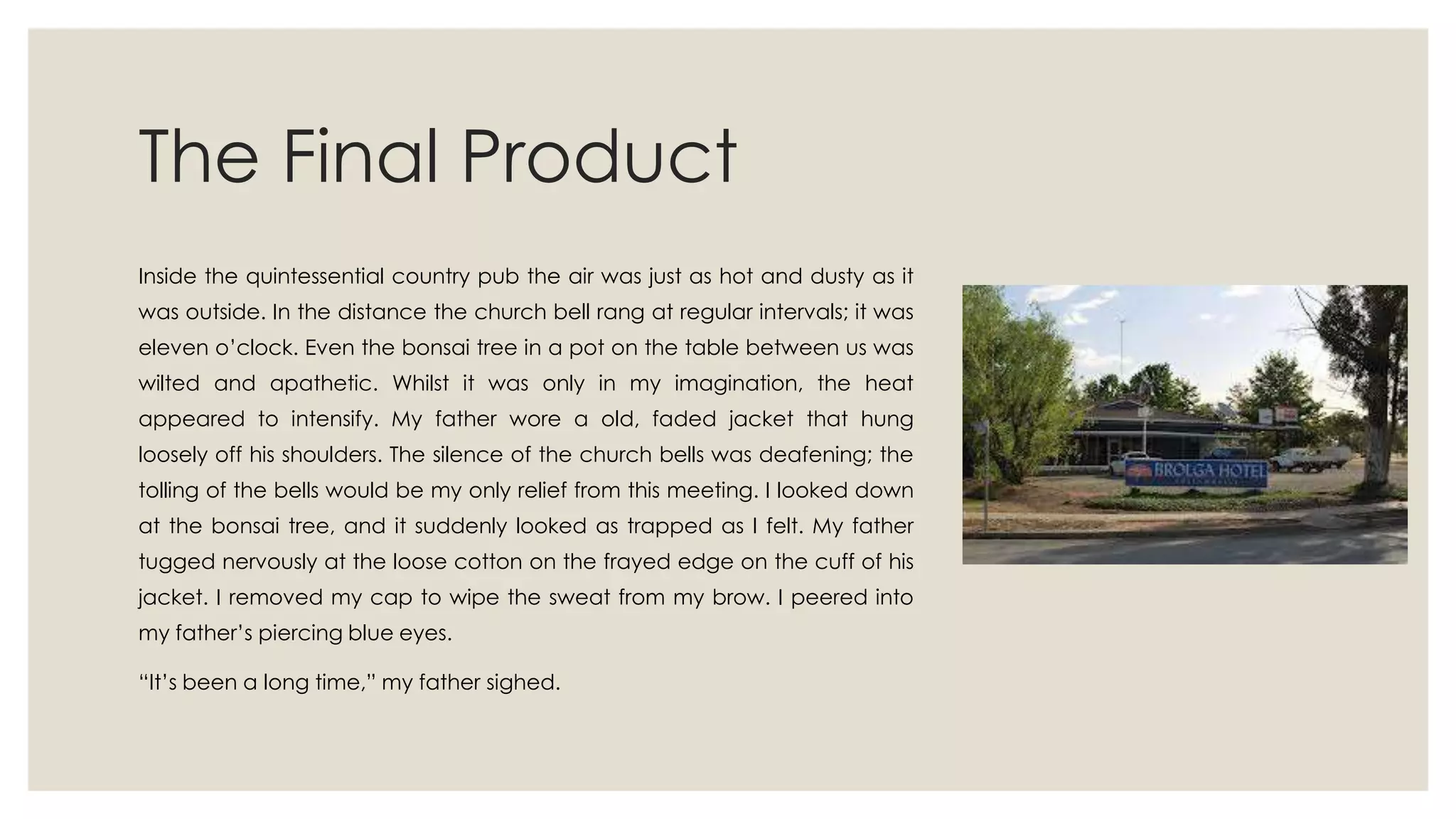 The Final Product
Inside the quintessential country pub the air was just as hot and dusty as it
was outside. In the distance the church bell rang at regular intervals; it was
eleven o‟clock. Even the bonsai tree in a pot on the table between us was
wilted and apathetic. Whilst it was only in my imagination, the heat
appeared to intensify. My father wore a old, faded jacket that hung
loosely off his shoulders. The silence of the church bells was deafening; the
tolling of the bells would be my only relief from this meeting. I looked down
at the bonsai tree, and it suddenly looked as trapped as I felt. My father
tugged nervously at the loose cotton on the frayed edge on the cuff of his
jacket. I removed my cap to wipe the sweat from my brow. I peered into
my father‟s piercing blue eyes.
“It‟s been a long time,” my father sighed.
 