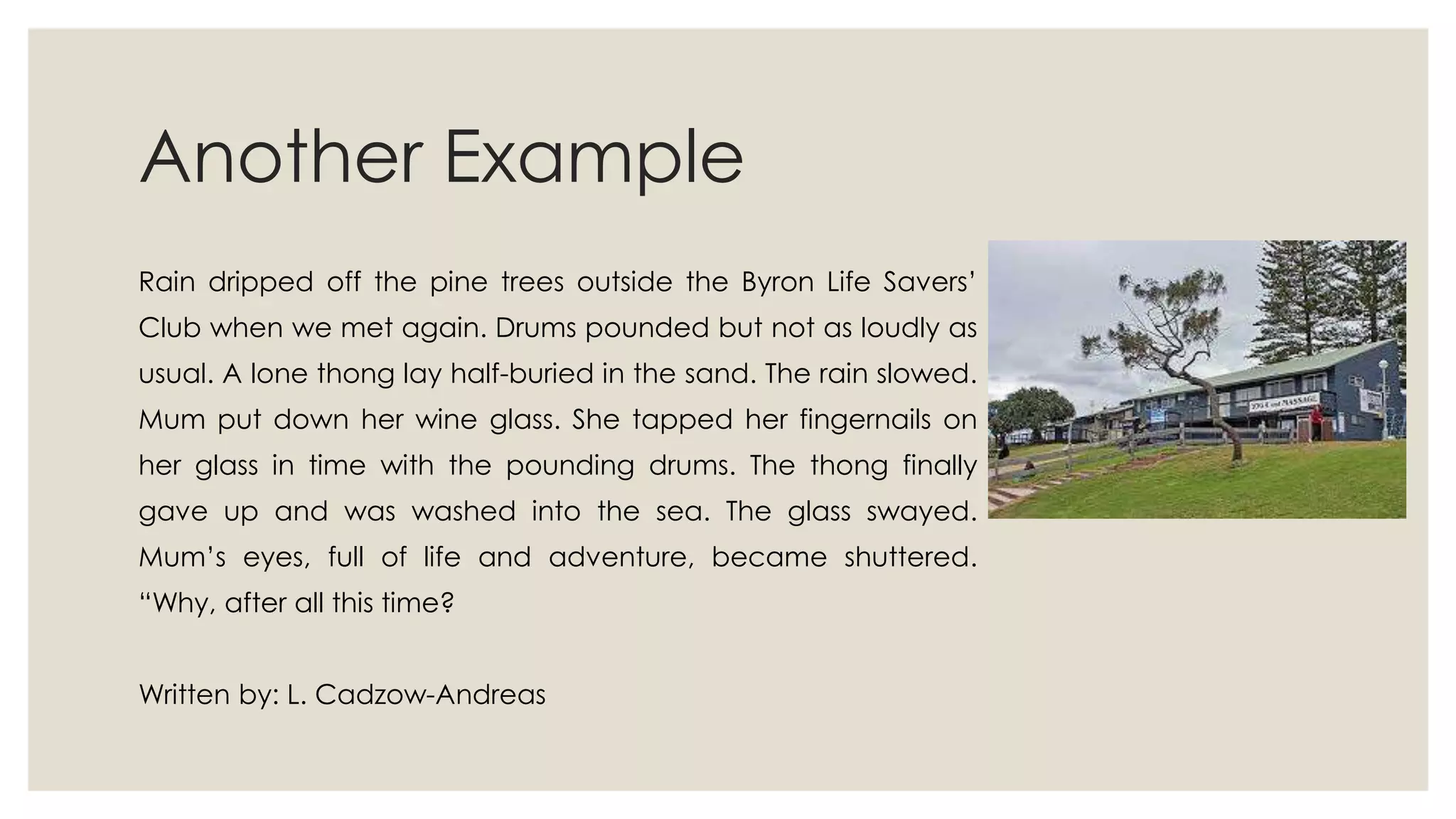Another Example
Rain dripped off the pine trees outside the Byron Life Savers‟
Club when we met again. Drums pounded but not as loudly as
usual. A lone thong lay half-buried in the sand. The rain slowed.
Mum put down her wine glass. She tapped her fingernails on
her glass in time with the pounding drums. The thong finally
gave up and was washed into the sea. The glass swayed.
Mum‟s eyes, full of life and adventure, became shuttered.
“Why, after all this time?
Written by: L. Cadzow-Andreas
 