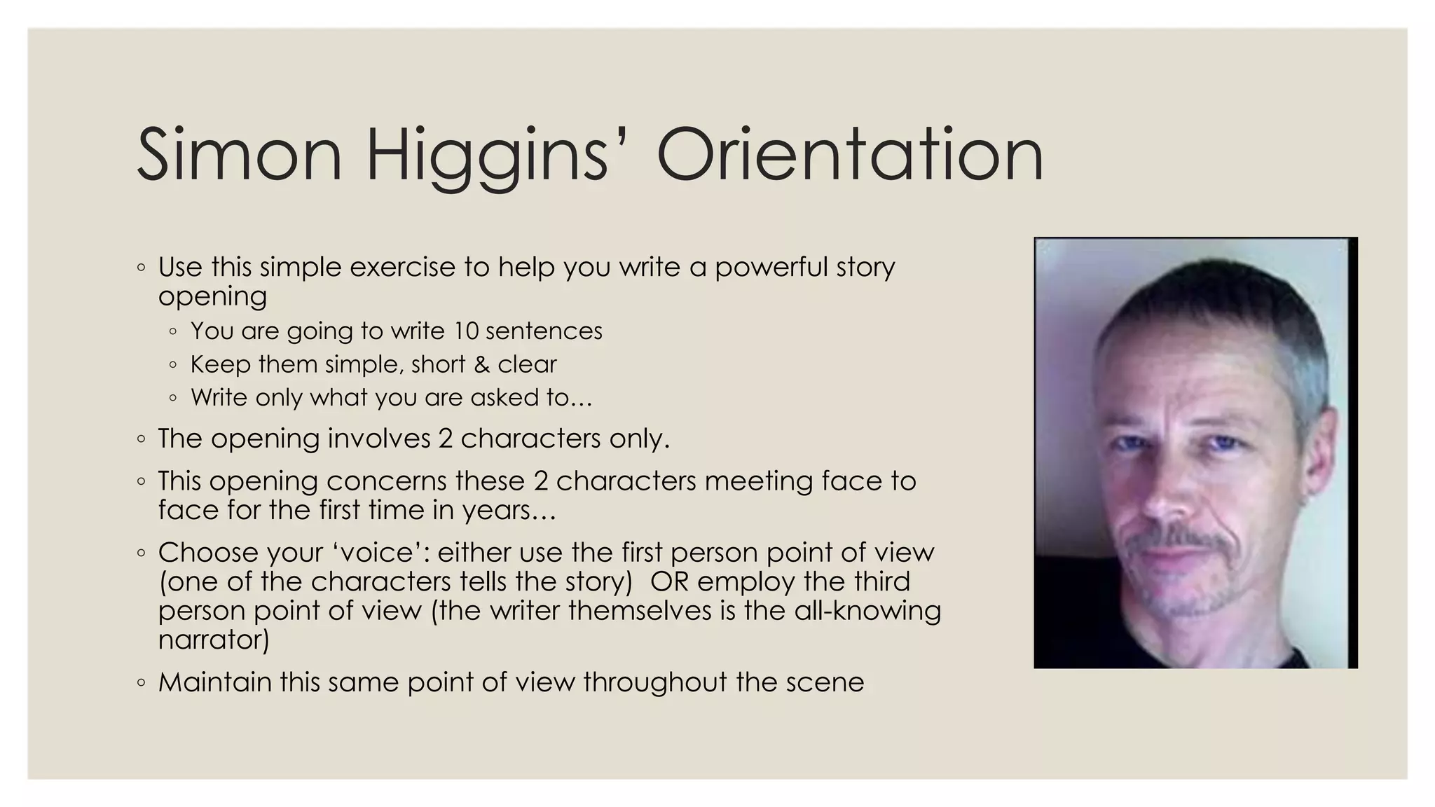 Simon Higgins‟ Orientation
◦ Use this simple exercise to help you write a powerful story
opening
◦ You are going to write 10 sentences
◦ Keep them simple, short & clear
◦ Write only what you are asked to…
◦ The opening involves 2 characters only.
◦ This opening concerns these 2 characters meeting face to
face for the first time in years…
◦ Choose your „voice‟: either use the first person point of view
(one of the characters tells the story) OR employ the third
person point of view (the writer themselves is the all-knowing
narrator)
◦ Maintain this same point of view throughout the scene
 