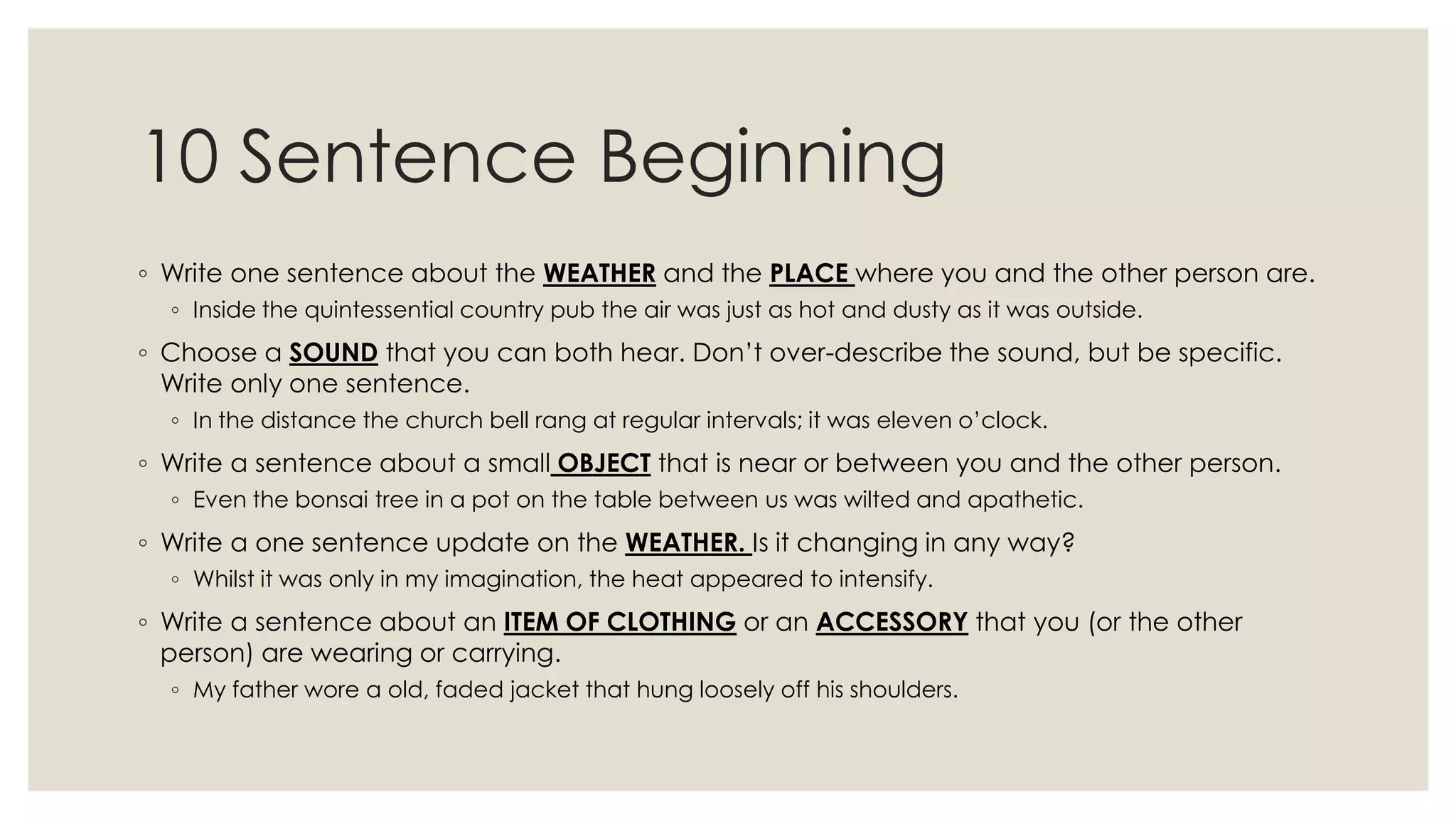 10 Sentence Beginning
◦ Write one sentence about the WEATHER and the PLACE where you and the other person are.
◦ Inside the quintessential country pub the air was just as hot and dusty as it was outside.
◦ Choose a SOUND that you can both hear. Don‟t over-describe the sound, but be specific.
Write only one sentence.
◦ In the distance the church bell rang at regular intervals; it was eleven o‟clock.
◦ Write a sentence about a small OBJECT that is near or between you and the other person.
◦ Even the bonsai tree in a pot on the table between us was wilted and apathetic.
◦ Write a one sentence update on the WEATHER. Is it changing in any way?
◦ Whilst it was only in my imagination, the heat appeared to intensify.
◦ Write a sentence about an ITEM OF CLOTHING or an ACCESSORY that you (or the other
person) are wearing or carrying.
◦ My father wore a old, faded jacket that hung loosely off his shoulders.
 