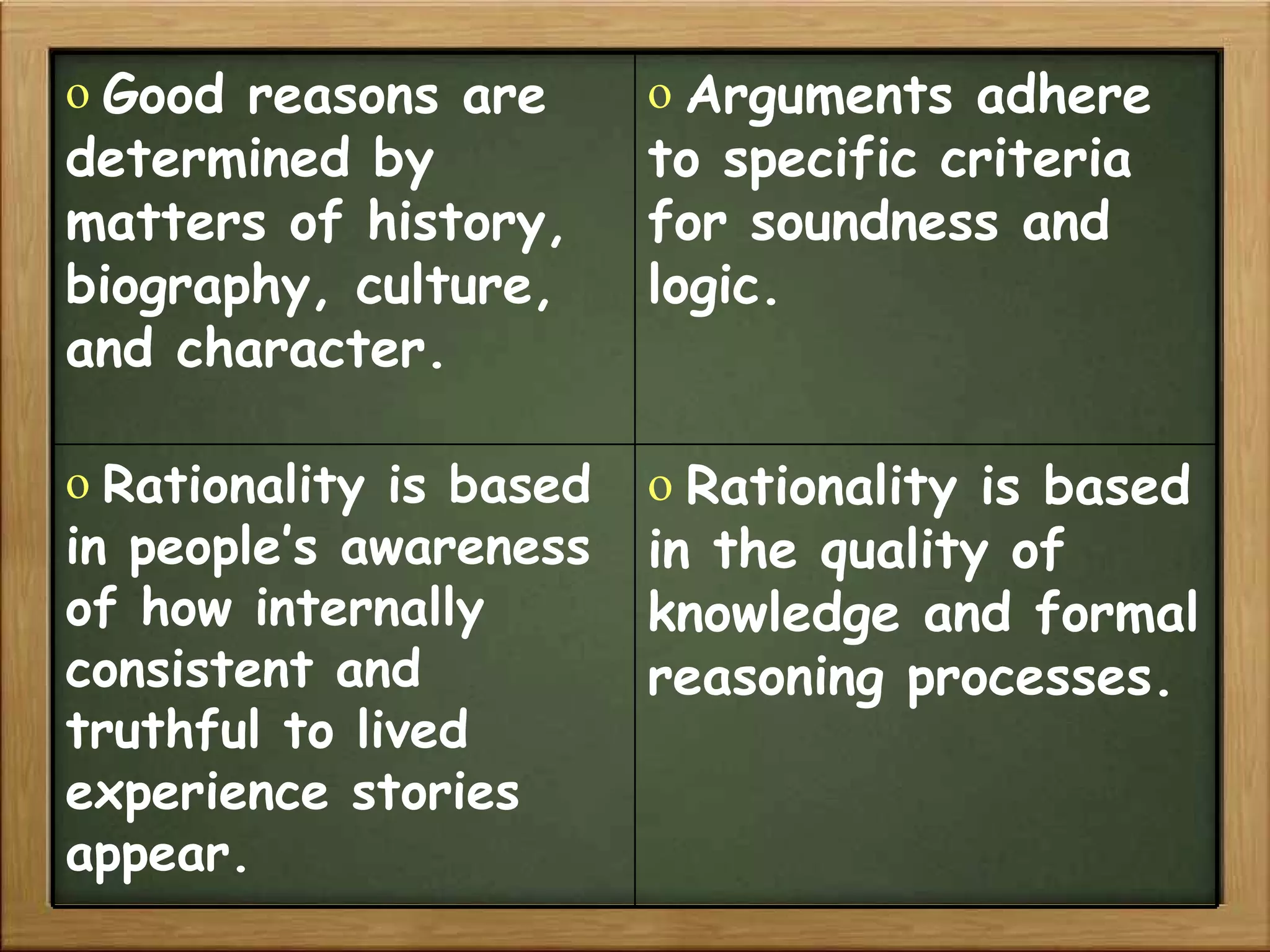 Good reasons are determined by matters of history, biography, culture, and character. Arguments adhere to specific criteria for soundness and logic. Rationality is based in people’s awareness of how internally consistent and truthful to lived experience stories appear. Rationality is based in the quality of knowledge and formal reasoning processes. 