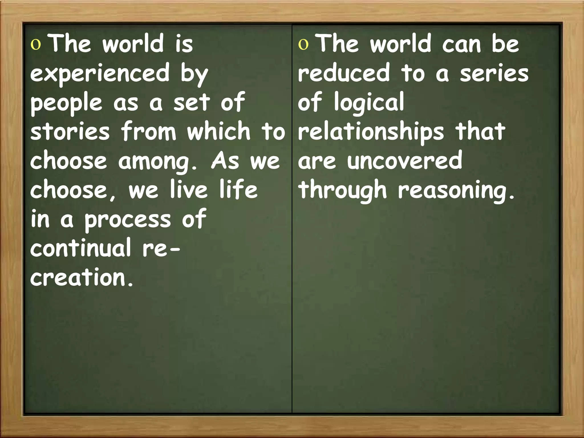 The world is experienced by people as a set of stories from which to choose among. As we choose, we live life in a process of continual re-creation. The world can be reduced to a series of logical relationships that are uncovered through reasoning. 