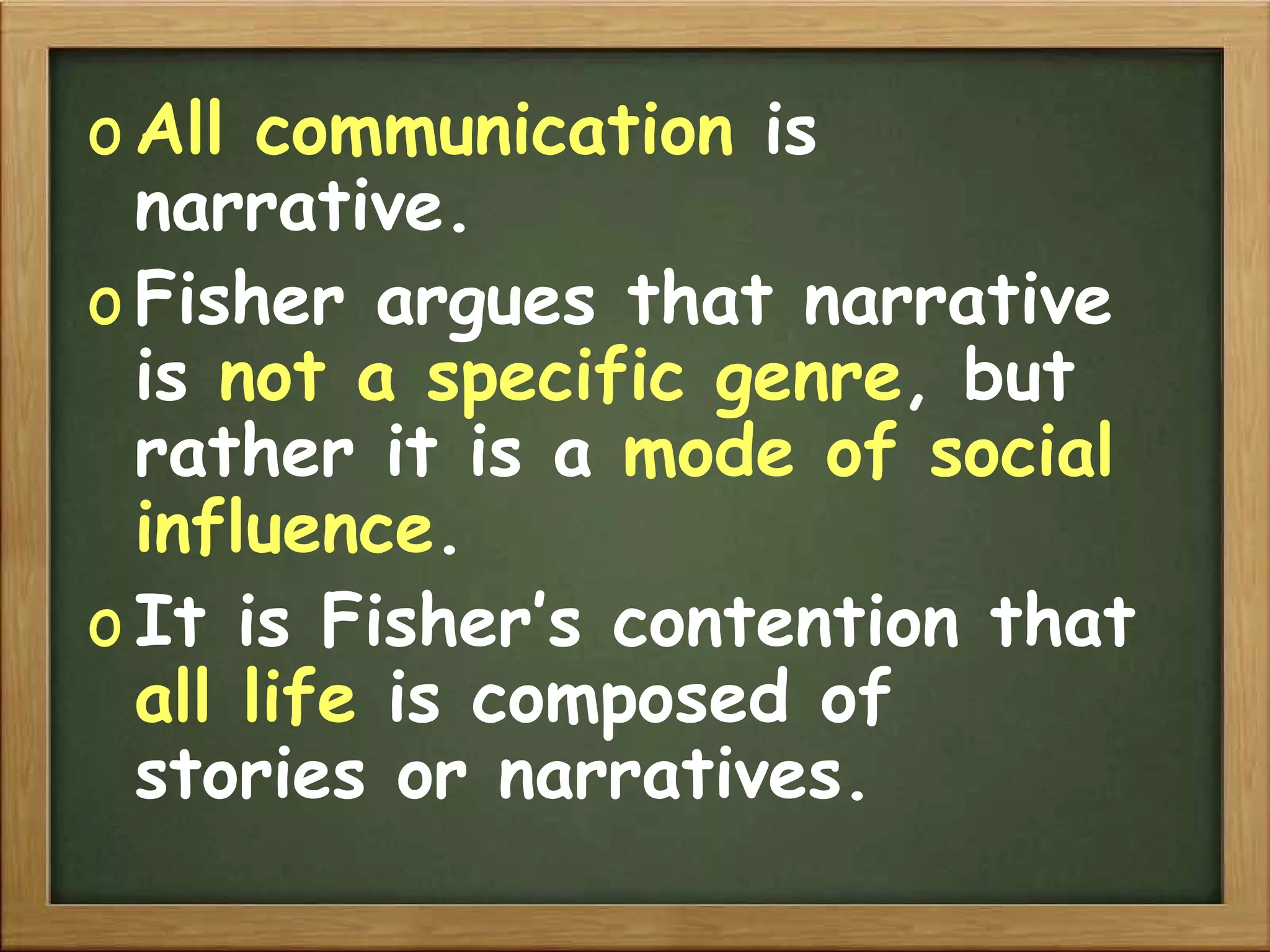 All communication  is narrative. Fisher argues that narrative is  not a specific genre , but rather it is a  mode of social influence . It is Fisher’s contention that  all life  is composed of stories or narratives. 