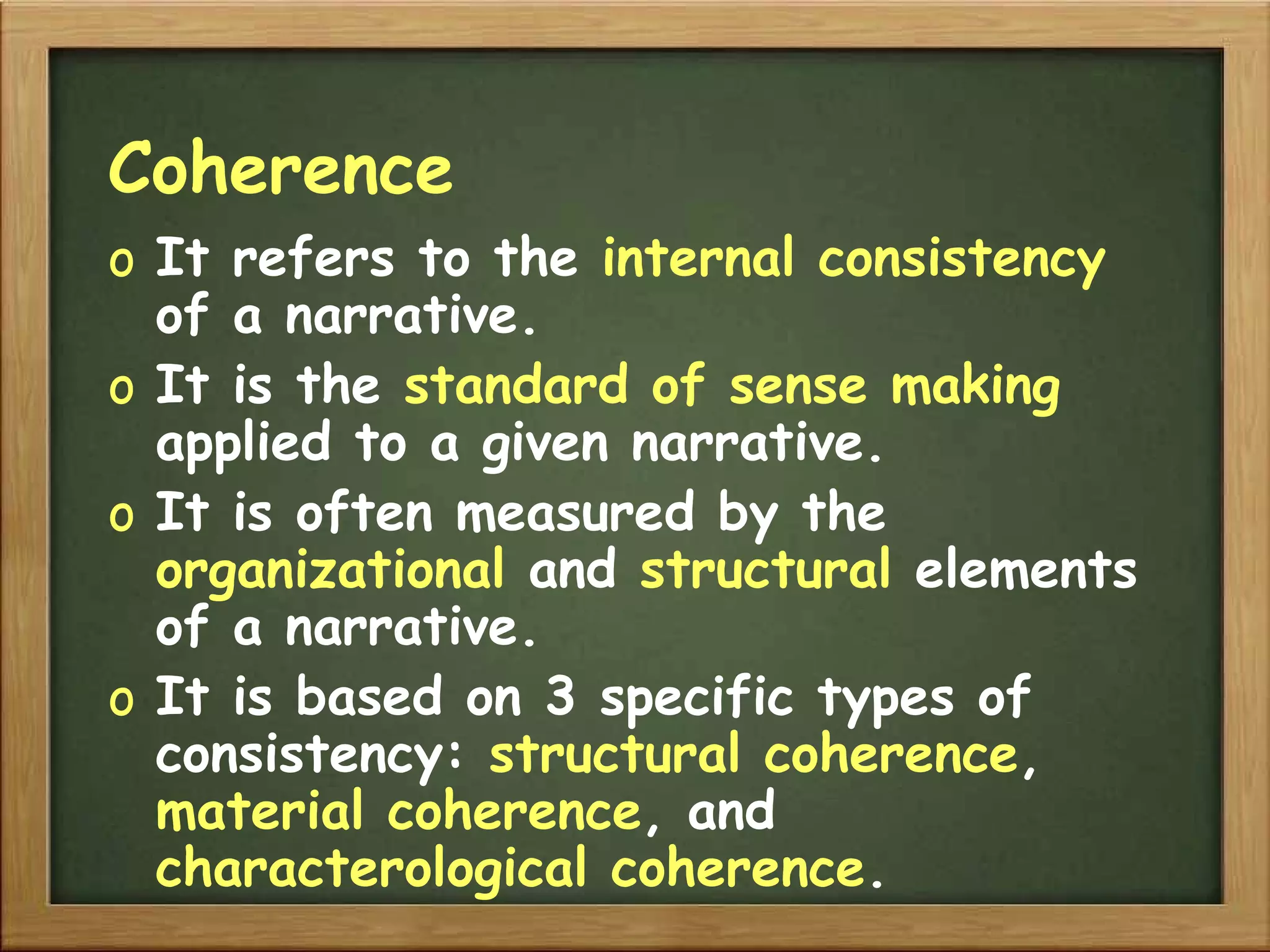 Coherence It refers to the   internal consistency   of a narrative. It is the   standard of sense making   applied to a given narrative. It is often measured by the   organizational   and   structural   elements   of a narrative. It is based on 3 specific   types of   consistency:   structural coherence ,   material coherence , and   characterological coherence . 