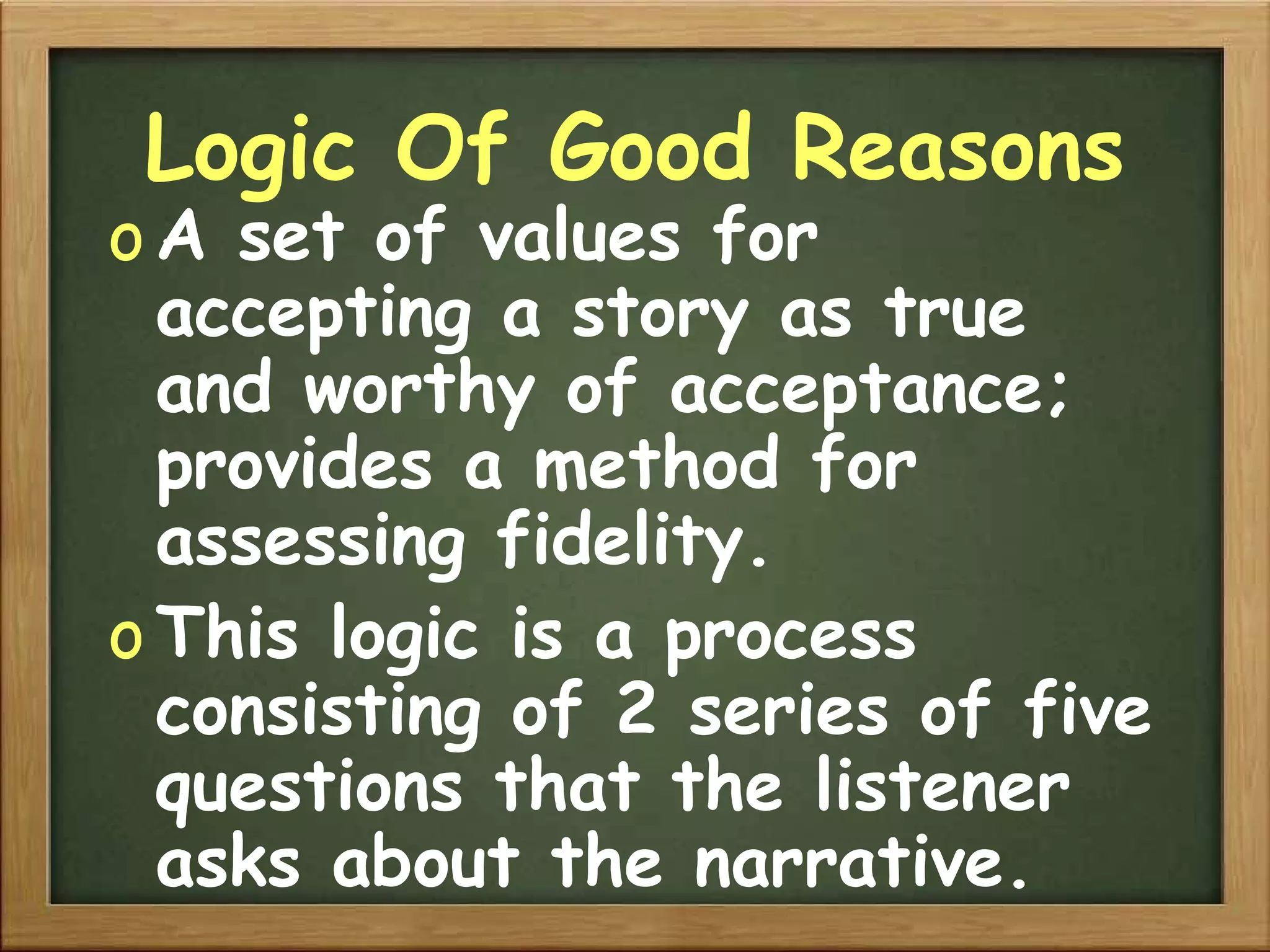 Logic Of Good Reasons A set of values for accepting a story as true and worthy of acceptance; provides a method for assessing fidelity. This logic is a process consisting of 2 series of five questions that the listener asks about the narrative. 