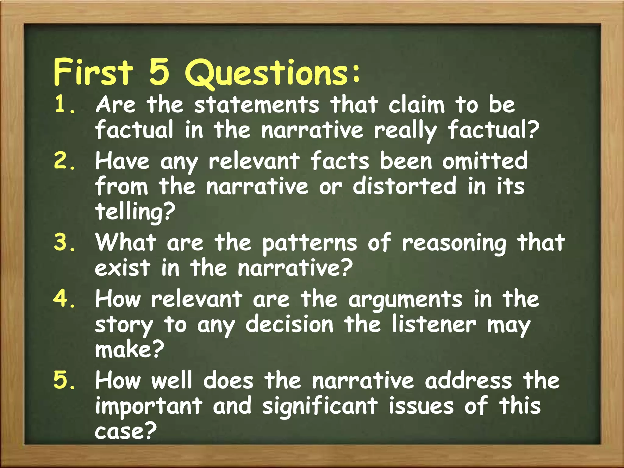 First 5 Questions: Are the statements that claim to be factual in the narrative really factual? Have any relevant facts been omitted from the narrative or distorted in its telling? What are the patterns of reasoning that exist in the narrative? How relevant are the arguments in the story to any decision the listener may make? How well does the narrative address the important and significant issues of this case? 