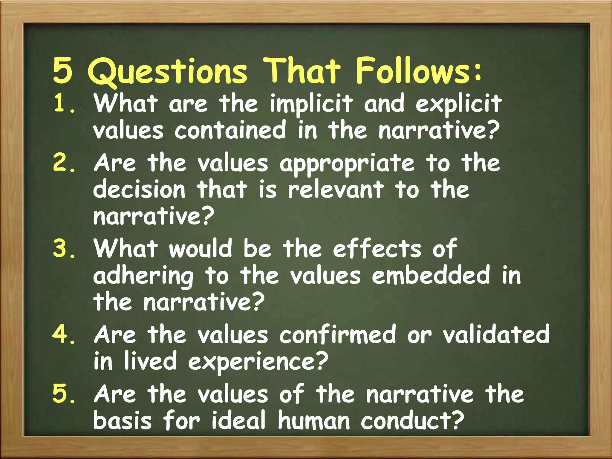 5 Questions That Follows: What are the implicit and explicit values contained in the narrative? Are the values appropriate to the decision that is relevant to the narrative? What would be the effects of adhering to the values embedded in the narrative? Are the values confirmed or validated in lived experience? Are the values of the narrative the basis for ideal human conduct? 