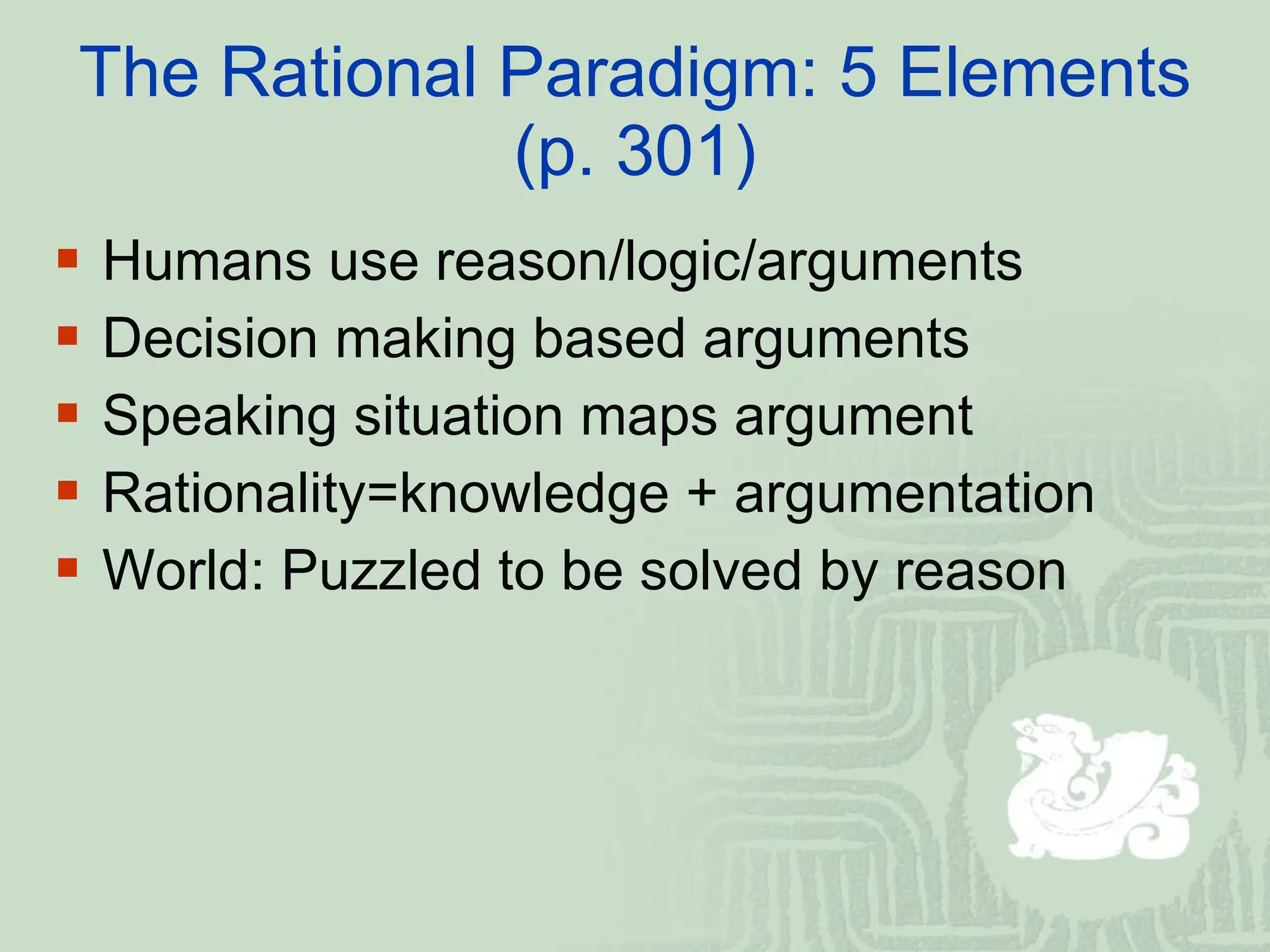 The Rational Paradigm: 5 Elements (p. 301) Humans use reason/logic/arguments Decision making based arguments Speaking situation maps argument Rationality=knowledge + argumentation World: Puzzled to be solved by reason 