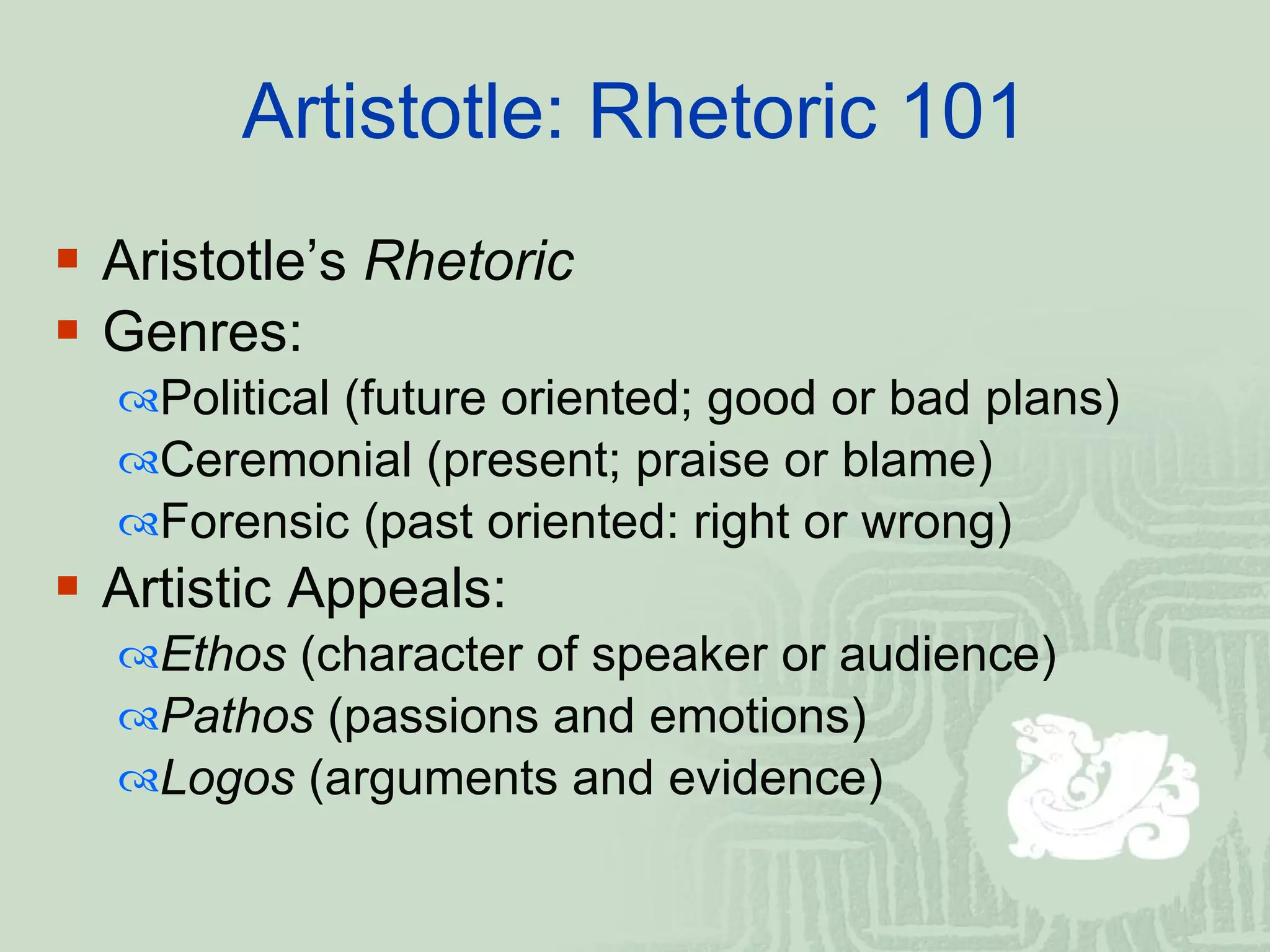 Artistotle: Rhetoric 101 Aristotle’s  Rhetoric  Genres: Political (future oriented; good or bad plans) Ceremonial (present; praise or blame) Forensic (past oriented: right or wrong) Artistic Appeals:  Ethos  (character of speaker or audience) Pathos  (passions and emotions) Logos  (arguments and evidence)  