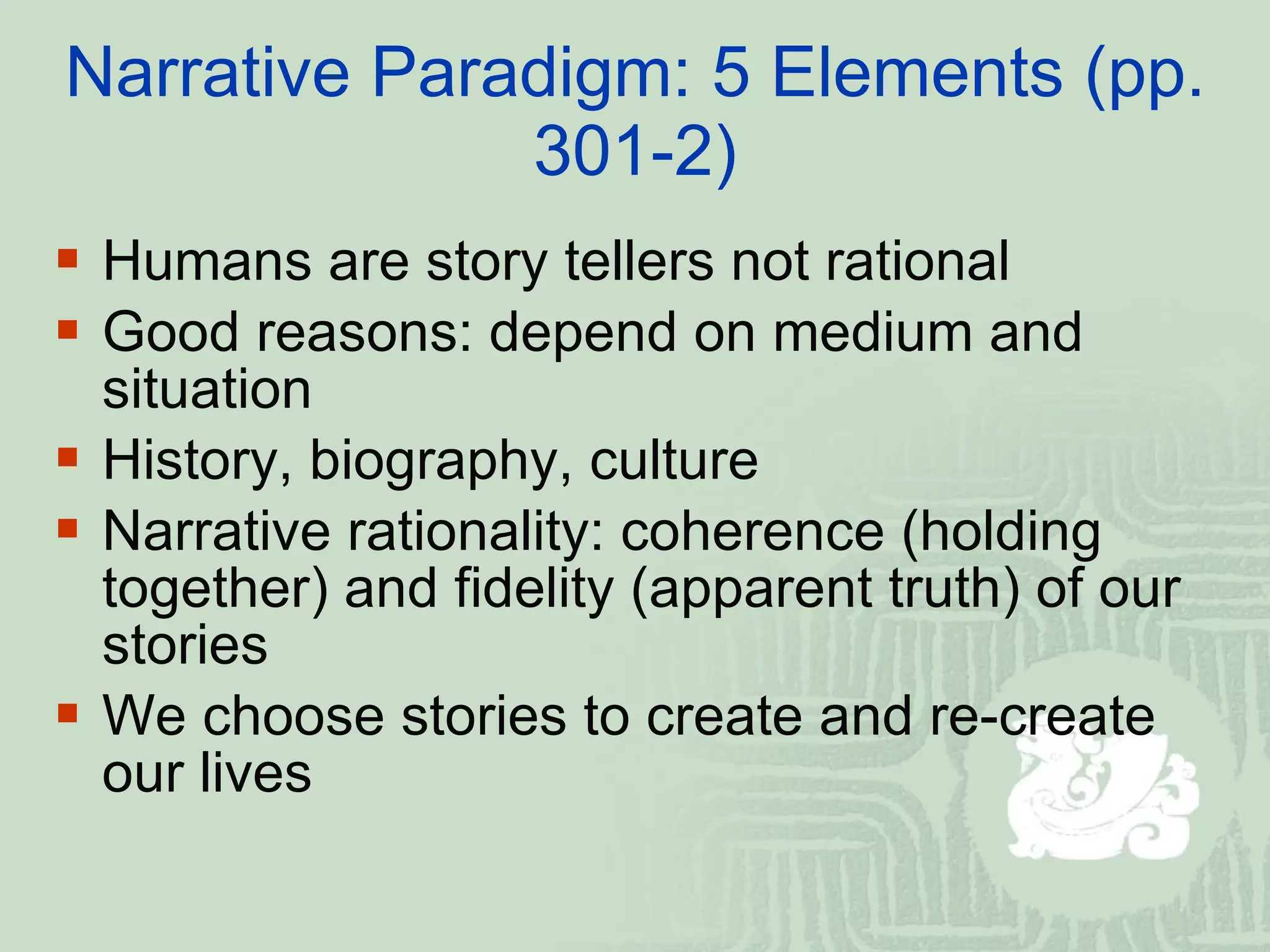 Narrative Paradigm: 5 Elements (pp. 301-2) Humans are story tellers not rational  Good reasons: depend on medium and situation  History, biography, culture  Narrative rationality: coherence (holding together) and fidelity (apparent truth) of our stories  We choose stories to create and re-create our lives  
