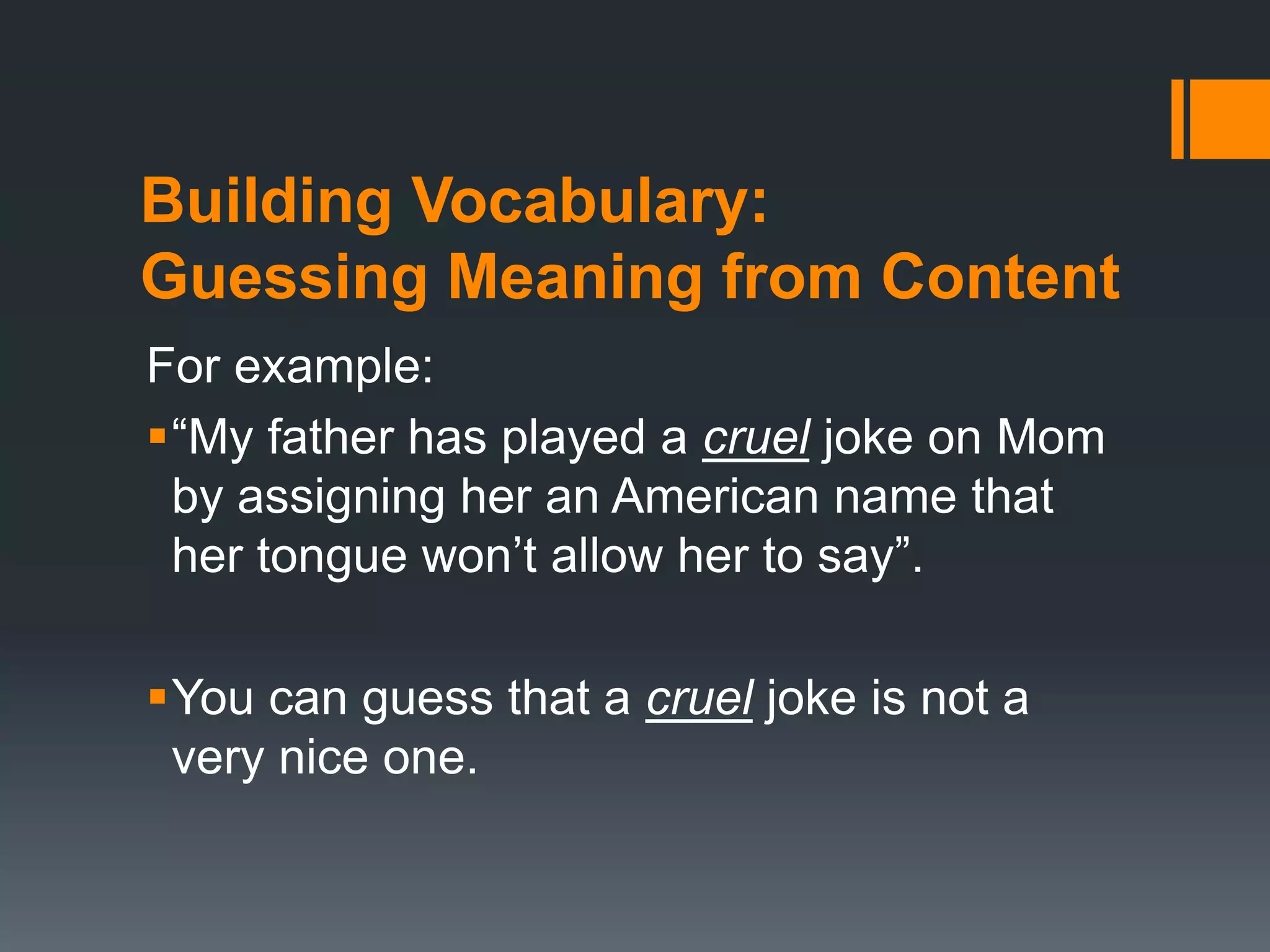 Building Vocabulary: 
Guessing Meaning from Content 
For example: 
“My father has played a cruel joke on Mom 
by assigning her an American name that 
her tongue won’t allow her to say”. 
You can guess that a cruel joke is not a 
very nice one. 
 