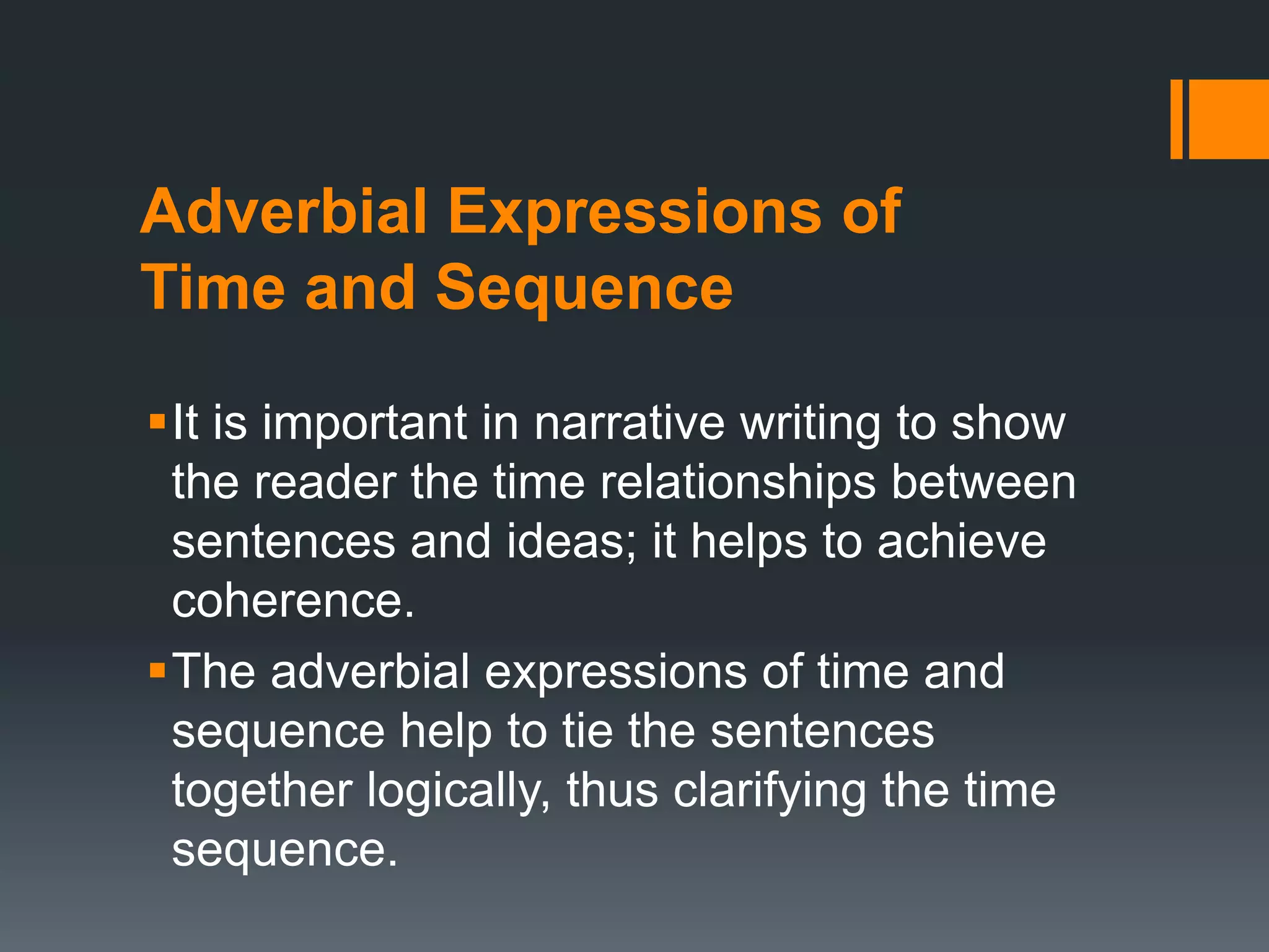 Adverbial Expressions of 
Time and Sequence 
It is important in narrative writing to show 
the reader the time relationships between 
sentences and ideas; it helps to achieve 
coherence. 
The adverbial expressions of time and 
sequence help to tie the sentences 
together logically, thus clarifying the time 
sequence. 
 