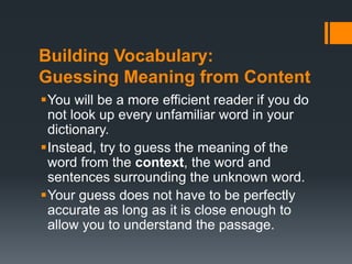 Building Vocabulary: 
Guessing Meaning from Content 
You will be a more efficient reader if you do 
not look up every unfamiliar word in your 
dictionary. 
Instead, try to guess the meaning of the 
word from the context, the word and 
sentences surrounding the unknown word. 
Your guess does not have to be perfectly 
accurate as long as it is close enough to 
allow you to understand the passage. 
 