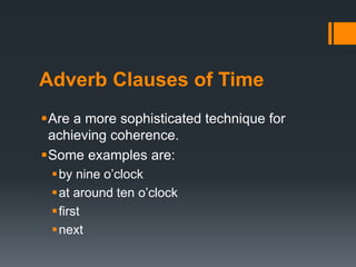 Adverb Clauses of Time 
Are a more sophisticated technique for 
achieving coherence. 
Some examples are: 
 by nine o’clock 
 at around ten o’clock 
 first 
next 

