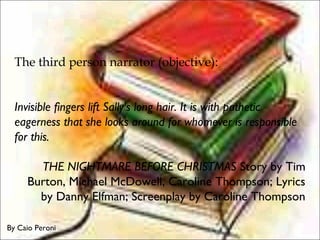 The third person narrator (objective):
Invisible fingers lift Sally's long hair. It is with pathetic
eagerness that she looks around for whomever is responsible
for this.
THE NIGHTMARE BEFORE CHRISTMAS Story by Tim
Burton, Michael McDowell, Caroline Thompson; Lyrics
by Danny Elfman; Screenplay by Caroline Thompson
By Caio Peroni
 