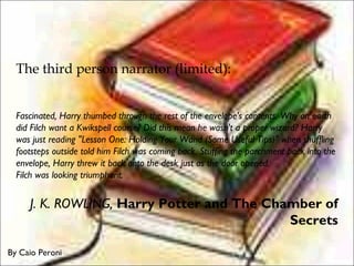 The third person narrator (limited):
Fascinated, Harry thumbed through the rest of the envelope's contents. Why on earth
did Filch want a Kwikspell course? Did this mean he wasn't a proper wizard? Harry
was just reading "Lesson One: Holding Your Wand (Some Useful Tips)" when shuffling
footsteps outside told him Filch was coming back. Stuffing the parchment back into the
envelope, Harry threw it back onto the desk just as the door opened. 
Filch was looking triumphant. 
J. K. ROWLING, Harry Potter and The Chamber of
Secrets
By Caio Peroni
 